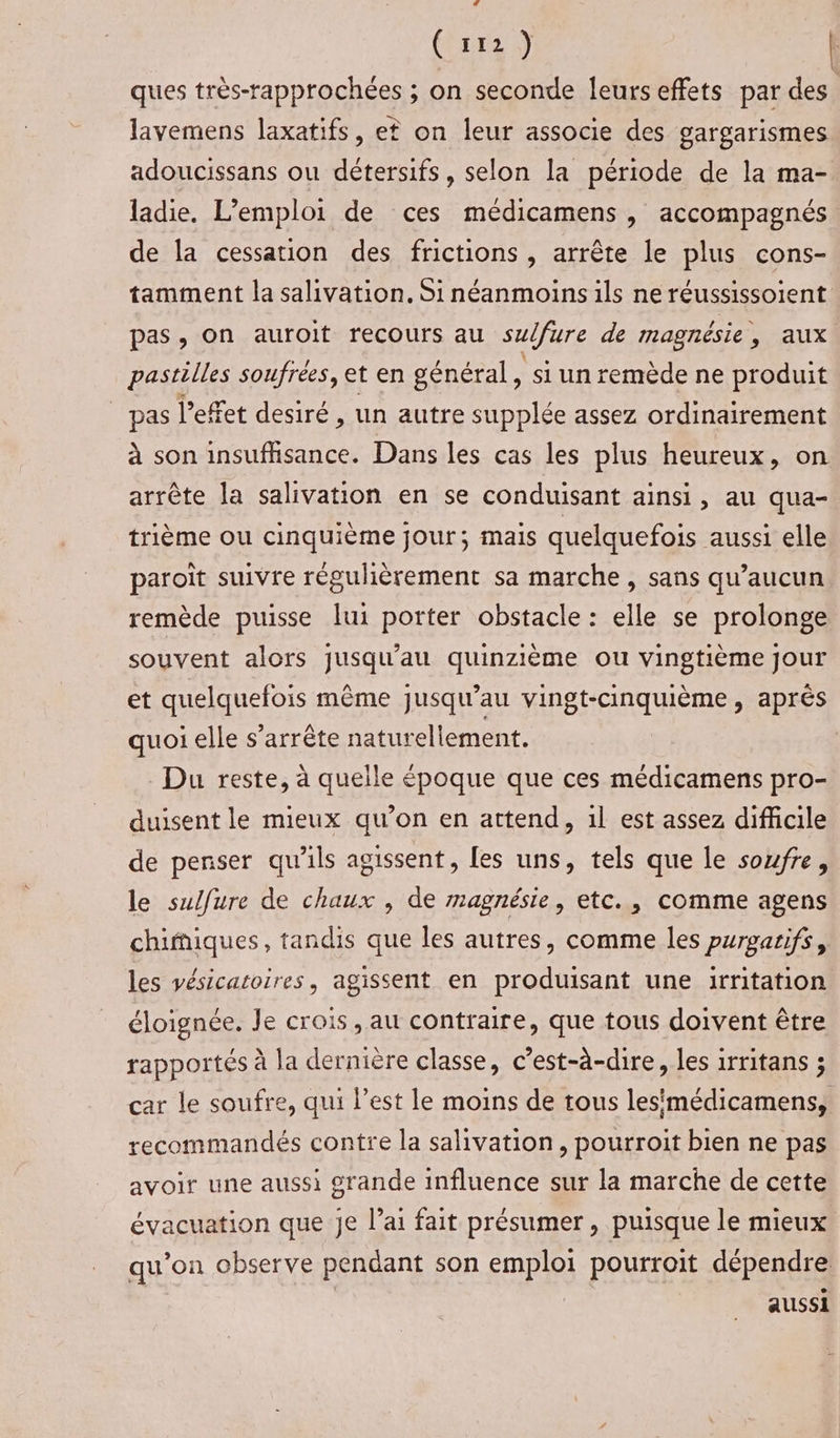 (pr 0 ques très-rapprochées ; on seconde leurs effets par des lavemens laxatifs, et on leur associe des gargarismes adoucissans ou détersifs, selon la période de la ma- ladie. L'emploi de ces médicamens , accompagnés de la cessation des frictions , arrête le plus cons- tamment la salivation. Si néanmoins ils ne réussissoient pas, on auroit recours au sulfure de magnésie, aux pastilles soufrées, et en général, si un remède ne produit _ pas l'effet desiré , un autre supplée assez ordinairement à son insufhsance. Dans les cas les plus heureux, on arrête la salivation en se conduisant ainsi, au qua- trième ou cinquième jour; mais quelquefois aussi elle paroït suivre régulièrement sa marche, sans qu'aucun remède puisse lui porter obstacle : elle se prolonge souvent alors jusqu'au quinzième ou vingtième jour et quelquefois même jusqu’au vingt-cinquième, aprés quoi elle s'arrête naturellement. Du reste, à quelle époque que ces médicamens pro- duisent le mieux qu’on en attend, 1l est assez difficile de penser qu'ils agissent, les uns, tels que le soufre, le sulfure de chaux , de magnésie, etc., comme agens chifiques, tandis que les autres, comme les purgarifs, les vésicatoires, agissent en produisant une irritation éloignée. Je crois , au contraire, que tous doivent être rapportés à la dernière classe, c’est-à-dire, les irritans ; car le soufre, qui l’est le moins de tous lesmédicamens, recommandés contre la salivation, pourroit bien ne pas avoir une aussi grande influence sur la marche de cette évacuation que Je l’ai fait présumer , puisque le mieux qu’on observe pendant son emploi pourroit dépendre: | aussi