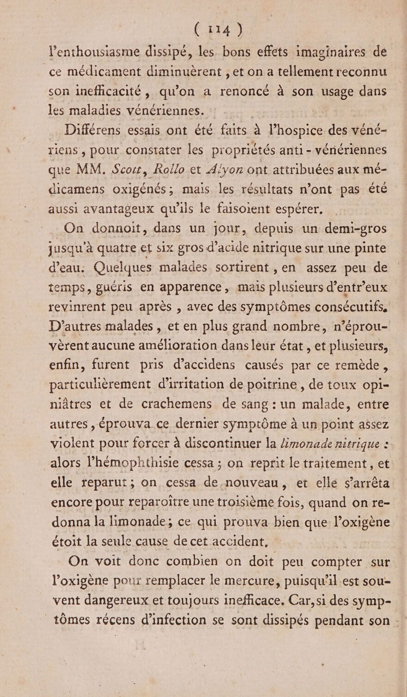 l'enthousiasme dissipé, les bons effets imaginaires de ce médicament diminuèrent , et on a tellementreconnu son inefficacité , qu’on a renoncé à son usage dans les maladies vénériennes. Différens essais ont été faits à l’hospice des véné- riens, pour constater les propriètés anti - vénériennes que MM. Scos, Rollo et A!yon ont attribuées aux mé- dicamens oxigénés; mais les résultats n’ont pas été aussi avantageux qu'ils le faisoient espérer. On donnoit, dans un jour, depuis un demi-gros jusqu'à quatre et six gros d’acide nitrique sur une pinte d’eau: Quelques malades sortirent , en assez peu de temps, guéris en apparence, mais plusieurs d’entreux revinrent peu après , avec des symptômes consécutifs, D'autres malades , et en plus grand nombre, n’éprou- vèrent aucune amélioration dans leur état, et plusieurs, enfin, furent pris d’accidens causés par ce remède, particulièrement d’irritation de poitrine , de toux opi- niâtres et de crachemens de sang : un malade, entre autres , éprouva.ce dernier symptôme à un point assez violent pour forcer à discontinuer la Zmonade nitrique : alors l’hémophthisie cessa ; on reprit le traitement, et elle reparut; on cessa de nouveau, et elle s'arrêta encore pour reparoître une troisième fois, quand on re- donna la limonade; ce qui prouva bien que: l’oxigène étoit la seule cause de cet accident, On voit donc combien on doit peu compter sur ’oxigène pour remplacer le mercure, puisqu'il.est sou- vent dangereux et toujours inefficace. Car, si des symp- _ tômes récens d'infection se sont dissipés pendant son -