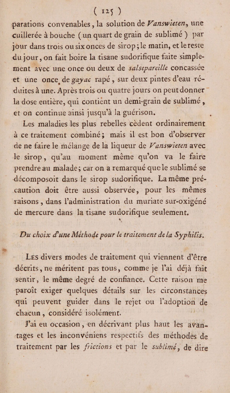 4 (r25) parations convenables, la solution de Vanswieten, une cuillerée à bouche (un quart de grain de sublimé) par jour dans trois ou six onces de sirop ;le matin, et lereste du] jour, on fait boire la tisane sudorifique faite simple- ment avec une once ou deux de sa/separeille concassée et une once de gayac rapé, sur deux pintes d’eau ré- duites à une. Après trois ou quatre jours on peutdonner la dose entière, qui contient un demi-grain de sublimé , et on continue ainsi jusqu'à la guérison. ; Les maladies les plus rebelles cèdent ordinairement à ce traitement combiné; mais al est bon d’observer de ne faire le mélange de la liqueur de Fanswieren avec le sirop, qu’au moment même qu'on va le faire prendre au malade; car on a remarqué que le sublimé se décomposoit dans le sirop sudorifique. La même pré- caution doit être aussi observée, pour les mêmes raisons , dans l’administration du muriate sur-oxigéné de mercure dans la tisane sudorifique seulement. Du choix d'une Méthode pour le traitement de la Syphilis. LES divers modes de traitement qui viennent d’être sentir, le même degré de confiance. Cette raison me paroît exiger quelques détails sur les circonstances qui peuvent guider dans le rejet ou l'adoption de chacun, considéré isolément. J'ai eu occasion, en décrivant plus haut les avan- tages et les inconvéniens respectifs des méthodes de traitement par les fictions et par le sublimé, de dire