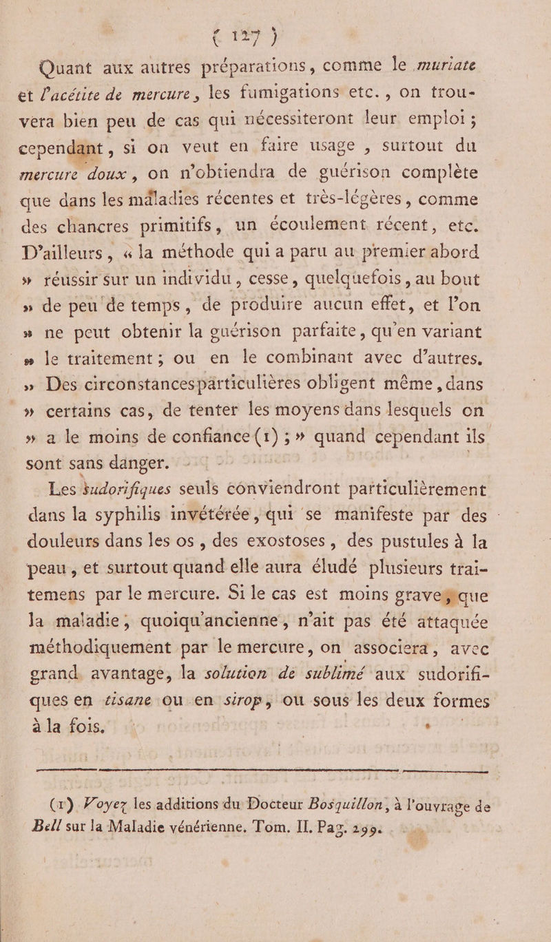 Quant aux autres préparations, comme Île uriate et l’acétite de mercure, les fumigations etc., on trou- vera bien peu de cas qui nécessiteront leur emploi ; cepend nt, si on veut en faire usage , suitout du mércuré doux’, on n’obtiendra de guérison complète que dans les mdladies récentes et très-légères, comme des chancres primitifs, un écoulement récent, etc. D'ailleurs, « la méthode qui a paru au premier abord » réussir sur un individu, cesse, quelquefois, au bout » de peu de temps, de produire aucun effet, et l’on » ne peut obtenir la ouérison parfaite, qu’en variant # le traitement ; ou en le combinant avec d’autres. » Des circonstancespärticulières obligent même , dans _# certains cas, de tenter les moyens dans lesquels on » a le moins de confiance(1) ;» quand cependant ils sont sans danger. ; Les Budorifiques seuls conviendront particulièrement dans la syphilis invétérée, qui se manifesté par des : douleurs dans les os , des exostoses, des pustules à la peau, et surtout quand elle aura éludé plusieurs trai- temens par le mercure. Si le cas est moins graveëlque Ja maladie, quoiqu'ancienne, n'ait pas été attaquée méthodiquement par le mercure, on associera, avec orand. avantage, la solution de sublimé aux sudorif- ques en éisane ou en sirop, où sous les deux formes ala fois. | | Le (x) Voyez les additions du Docteur Bosquillon, à l'ouvrage de Bell sur la Maladie vénérienne, Tom. IL. Paz. 1299.