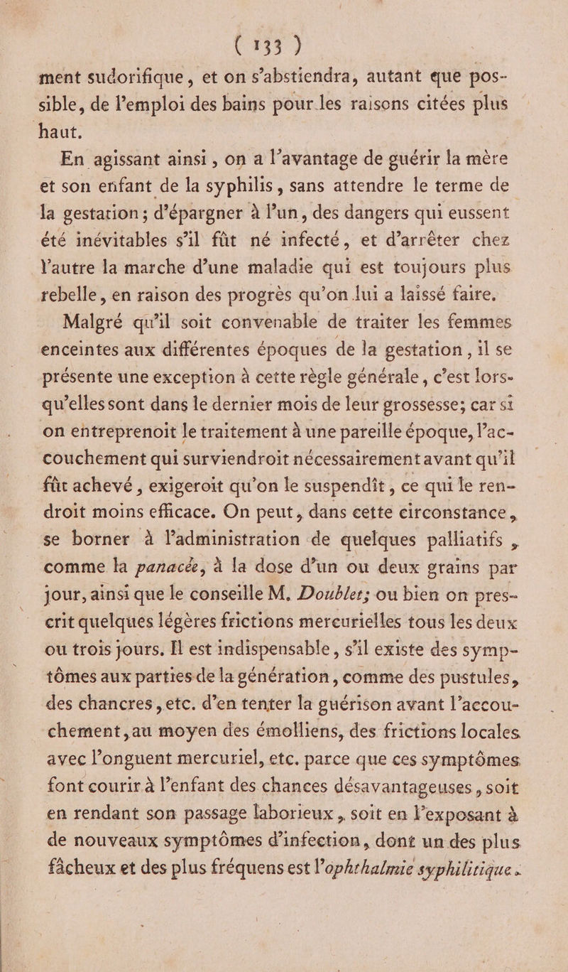 ment sudorifique, et on s’abstiendra, autant que pos- sible, de l’emploi des bains pour les raisons citées re haut. En agissant ainsi, on a l'avantage de guérir la mère et son enfant de la syphilis, sans attendre le terme de la gestarion ; d’épargner à l’un, des dangers qui eussent été inévitables s’il fût né infecté, et d’arrêter chez l’autre la marche d’une maladie qui est toujours plus rebelle, en raison des progrès qu’on lui a laissé faire. Malgré qu'il soit convenable de traiter les femmes enceintes aux différentes époques de la gestation, il se présente une exception à cette règle générale, c’est lors- qu’elles sont dans le dernier mois de leur grossesse; car si on eñtreprenoit le traitement à une pareille époque, Pac- couchement qui surviendroit nécessairement avant qu’il fût achevé , exigeroit qu'on le suspendit, ce qui le ren- droit moins efficace. On peut, dans cette circonstance, se borner à l’administration de quelques palliatifs , comme la panacé, à la dose d’un ou deux grains par jour, ainsi que le conseille M. Double; ou bien on pres- crit quelques légères frictions mercurielles tous les deux ou trois jours. Îl est indispensable, s’il existe des symp- tÔômes aux parties de la génération, comme des pustules, des chancres etc. d’en tenter la guérison avant l’accou- chement ,au moyen des émolliens, des frictions locales avec l’onguent mercuriel, etc. parce que ces symptômes font courir à l’enfant des chances désavantageuses, soit en rendant son passage laborieux , soit en lexposant à de nouveaux symptômes d'infection, dont un des plus fâcheux et des plus fréquens est l’ophrhalmie syphilirique