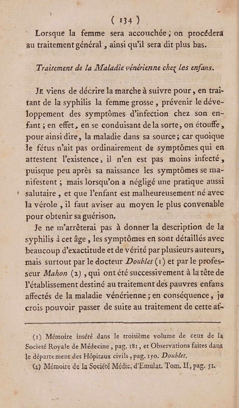 Lorsque la femme sera accouchée ; on procéderä au traitement général , ainsi qu'il sera dit plus bas. Traitement de la Maladie vénérienne chez les enfans. JE viens de décrire la marche à suivre pour , en trai- tant de la syphilis la femme grosse , prévenir le dève- loppement des symptômes d'infection chez son en- fant ; en effet, en se conduisant de la sorte, on étouffe, pour ainsi dire, la maladie dans sa source; car quoique le fétus n’ait pas ordinairement de symptômes qui en. attestent l'existence, il n’en est pas moins infecté, puisque peu après sa naissance les symptômes se ma- nifestent ; mais lorsqu'on a négligé une pratique aussi salutaire , et que l’enfant est malheureusement né avec la vérole , 11 faut aviser au moyen le plus convenable pour obtenir sa guérison. Je ne m’arrêterai pas à donner la description de la syphilis à cet âge, les symptômes en sont détaillés avec beaucoup d’exactitude et de vérité par plusieurs auteurs, mais surtout par le docteur Doubles (1) et par le profes- seur Mahon (2) , qui ont été successivement à la tête de l'établissement destiné au traitement des pauvres enfans affectés de la maladie vénérienne ; en conséquence, je crois pouvoir passer de suite au traitement de cette af- (1) Mémoire inséré dans le troisième volume de ceux de la Societé Royale de Médecine , pag. 181, et Observations faites dans le département des Hôpitaux civils, pag. 150. Doubler, à Rd