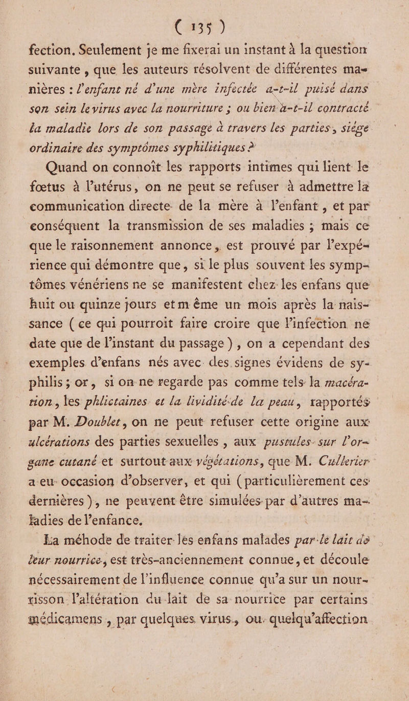 (39) fection. Seulement je me fixerai un instant à la question suivante , que les auteurs résolvent de différentes mas _nières : l'enfant né d’une mère infectée a-t-il puisé dans son sein levirus avec La nourriture ; ou bien à-t-il contracté la maladie lors de son passage à travers les parties, siège ordinaire des symptômes syphilitiques ? Quand on connoît les rapports intimes qui lient le fœtus à l’utérus, on ne peut se refuser à admettre la communication directe de la mère à l'enfant , et par conséquent la transmission de ses maladies ; mais ce que le raisonnement annonce. est prouvé par lexpé- rience qui démontre que, si le plus souvent les syÿmp- tômes vénériens ne se manifestent chez les enfans que huit ou quinze jours etm ême un mois après la nmais- sance ( ce qui pourroit faire croire que linfection ne date que de l'instant du passage ) , on a cependant des exemples d’enfans nés avec des signes évidens de sy- philis; or, si on ne regarde pas comme tels la macéra- tion, les phlictaines. et la lividité-de la peau, rapportés par M. Doubler, on ne peut refuser cette origine aux ulcérations des parties sexuelles , aux pussules- sur l'or gane cutané et surtout aux yésésations, que M. Cullerier a eu- occasion d’observer, et qui (particulièrement ces: dernières ), ne peuvent être simulées par d’autres ma- fadies de l’enfance, ka méhode de traiter les enfans malades parle lair de leur nourrice. est très-anciennement connue, et découle nécessairement de l'influence connue qu'a sur un nour- tisson- l’altération du lait de sa nourrice par certains médicamens , par quelques virus, ou. quelqu’affection