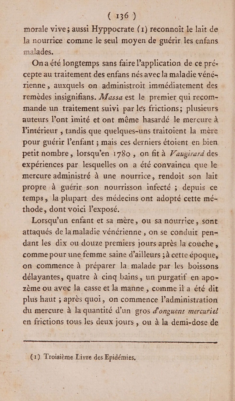 morale vive; aussi Hyppocrate (1) reconnoît le lait de la nourrice comme le seul moyen de guérir les enfans malades. | Ona été longtemps sans faire l'application de ce pré- cepte au traitement des enfans nés avec la maladie véné rienne , auxquels on administroit immédiatement des remèdes insignifians. Massa est le premier qui recom- mande un traitement suivi par lés frictions; plusieurs auteurs l’ont imité et ont même hasardé le mercure à l’intérieur , tandis que quelques-uns traitoient la mère pour guérir l'enfant ; mais ces derniers étoient en bien petit nombre, lorsqu’en 1780 , on fit à Vaugirard des expériences par lesquelles on a été convaincu que le mercure administré à une nourrice, rendoit son lait propre à guérir son nourrisson infecté ; depuis ce temps, la plupart des médecins ont adopté cette mé- thode, dont voici l'exposé. Lorsqu'un enfant et sa mère, ou sa nourrice, sont attaqués de la maladie vénérienne , on se conduit pen= | dant les dix ou douze premiers jours après la couche, comme pour une femme saine d’ailleurs ; à cette époque, on commence à préparer la malade par les boissons délayantes, quatre à cinq bains, un purgatif en apo- zème ou avec la casse et la manne , comme il a été dit plus haut ; après quoi, on commence l’administration du mercure à la quantité d’un gros d'onguent mercuriel en frictions tous les deux jours , ou à la demi-dose de _ (1) Troisième Livre des Epidémies.