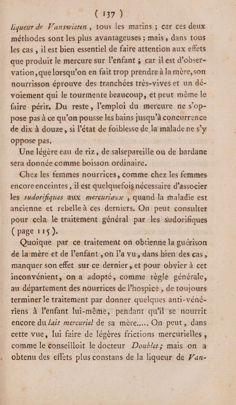 ; (1379 liqueur de Vanswieren, tous les matins; car ces deux méthodes sont les plus avantageuses ; mais, dans tous vation,que lorsqu’on en fait trop prendre à la mère,son nourrisson éprouve des tranchées très-vives et un dé- voiement qui le tourmente beaucoup, ét peut même le faire périr. Du reste, l'emploi du mercure ne s’op- pose pas à ce qu’on pousse les bains jusqu’à concurrence de dix à douze, si l’état de foiblesse de la malade ne s’y oppose pas. Une légère eau de riz, de salsepareille ou de bardane sera donnée comme boisson ordinaire. Chez les femmes nourrices, comme chez les femmes encoreenceintes , ilest quelquefois nécessaire d’associer les sudorifiques aux mercuriaux , quand la maladie est ancienne et rebelle à ces derniers. On peut consulter pour cela le traitement général par les sudorifiques (page 115). Quoique par ce traitement on iris la guérison de la mère et de l’enfant ,on l’a vu, dans bten des cas, manquer son effet. sur ce dernier , et pour obwier à cet inconvénient, on a adopté, comme règle générale, au département des nourrices de lhospicé , de toujours terminer le traitement par donner quelques anti-véné- riens à lenfant lui-même, pendant qu'il se nourrit cette vue, lui faire de légères frictions mercurielles , comme le conseilloit le docteur Doubles; mais on a obtenu des effets plus constans de la liqueur de Fux-