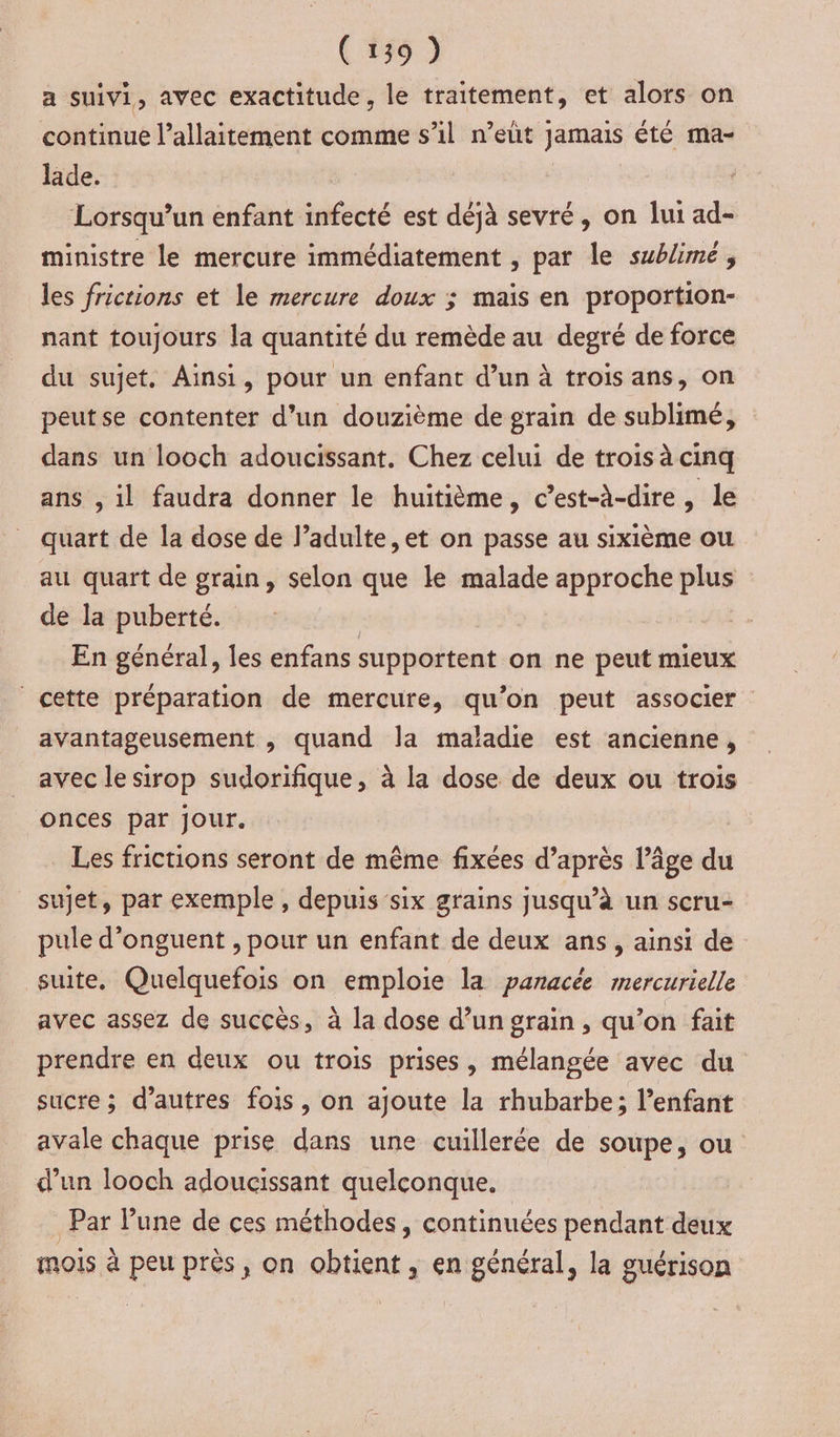 a suivi, avec exactitude, le traitement, et alors on continue l’allaitement comme s’il n’eut jamais été ma- lade. Lorsqu'un enfant infecté est déjà sevré, on lui ad- ministre le mercure immédiatement , par le sublime, les frictions et le mercure doux ; maïs en proportion- nant toujours la quantité du remède au degré de force du sujet, Ainsi, pour un enfant d’un à trois ans, on peutse contenter d’un douzième de grain de sublimé, dans un looch adoucissant. Chez celui de trois à cinq ans , il faudra donner le huitième, c’est-à-dire, le quart de la dose de l’adulte ,et on passe au sixième ou au quart de grain, selon que ke malade approche plus de la puberté. ; En général, les enfans supportent on ne peut mieux cette préparation de mercure, qu’on peut associer avantageusement , quand la maladie est ancienne, avec le sirop sudorifique, à la dose de deux ou trois onces par jour. _ Les frictions seront de même fixées d’après l’âge du sujet, par exemple, depuis six grains jusqu’à un scru- pule d’onguent , pour un enfant de deux ans, ainsi de suite, Quelquefois on emploie la panacée mercurielle avec assez de succès, à la dose d’un grain, qu’on fait prendre en deux ou trois prises, mélangée avec du sucre ; d’autres fois, on ajoute la rhubarbe; l'enfant avale chaque prise dans une cuillerée de soupe, ou d’un looch adoucissant quelconque. Par Pune de ces méthodes, continuées pendant deux mois à peu prés, on obtient, en général, la guérison
