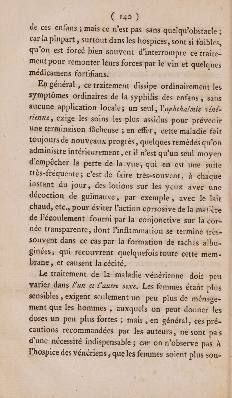 de ces enfans ; mais ce n’est pas sans quelqu’obstacte ; car la plupart , surtout dans les hospices, sont si foibles, qu'on est forcé bien souvent d'interrompre ce traite- ment pour remonter leurs forces par le vin et quelques médicamens fortifians. be En général, ce traitement dissipe ordinairement les Symptômes ordinaires de la syphilis dés enfans, sans aucune application locale; un seul, l’ophthalmie véné- rienne, exige les soins les plus assidus pour prévenir une terminaison fâcheuse ; en effet, cette maladie fait toujours de nouveaux progrès, quelques remèdes qu’on administre intérieurement , et il n’est qu’un seul moyen d'empêcher la perte de la vue, qui en est une suite très-fréquente ; c’est de faire très-souvent, à chaque instant du jour, des lotions sur les yeux avec une décoction de guimauve, par exemple , avec le lait chaud, etc., pour éviter l’action corrosive de la matiète de l'écoulement fourni par la conjonctive sur la corz née transparente, dont l’inflimmation se termine très- Souvent dans ce cas par la formation de taches albu- ginées, qui recouvrent quelquefoistoute cette mem- brane , et causent la cécité. | Le traitement de la maladie vénérienne doit peu varier dans l’un et l’autre sexe. Les femmes étañt plus sensibles , exigent seulement un peu plus de ménage- ment que les hommes , auxquels on peut donner les doses un peu plus fortes ; mais ,en général, ces pré- cautions recommandées par les auteurs, ne sont pas d'une nécessité indispensable ; car on n’observe pas à Thospice des vénériens , que les femmes soient plus sou-