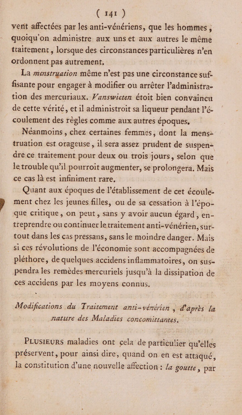 vent affectées par les anti-vénériens, que les hommes , quoiqu'on administre aux uns et aux autres le même traitement , lorsque des circonstances particulières n’en ordonnent pas autrement, La enstruation même n’est pas une circonstance suf- fisante pour engager à modifier ou arrêter l’administra- tion des mercuriaux. Vanswieten étoit bien convaincu de cette vérité, et il administroit sa liqueur pendant l’é- coulement des règles comme aux autres époques, Néanmoins , chez certaines femmes, dont la mens: truation est orageuse , il sera assez prudent de suspen— dre ce traitement pour deux ou trois jours, selon que le trouble qu'il pourroit augmenter, se prolongera. Mais ce cas là est infiniment rare. Quant aux époques de l’établissement de cet écoule- ment chez les jeunes filles, ou de sa cessation à l’épo- que critique, on peut, sans y avoir aucun égard, en- treprendre ou continuer letraitement anti-vénérien, sur- tout dans les cas pressans, sans le moindre danger. Mais _ si ces révolutions de l’économie sont accompagnées de pléthore, de quelques accidens inflammatoires, on sus- pendra les remèdesmercuriels jusqu’à la disipattoi de ces accidens par les moyens connus. Modifications du Traitement anti-vénérien , d'après la nature des Maladies concomitrantes. PLUSIEURS maladies ont cela de particulier qu’elles préservent, pour ainsi dire, quand on en est attaqué, la constitution d’une nouvelle affection : Za gourte, par