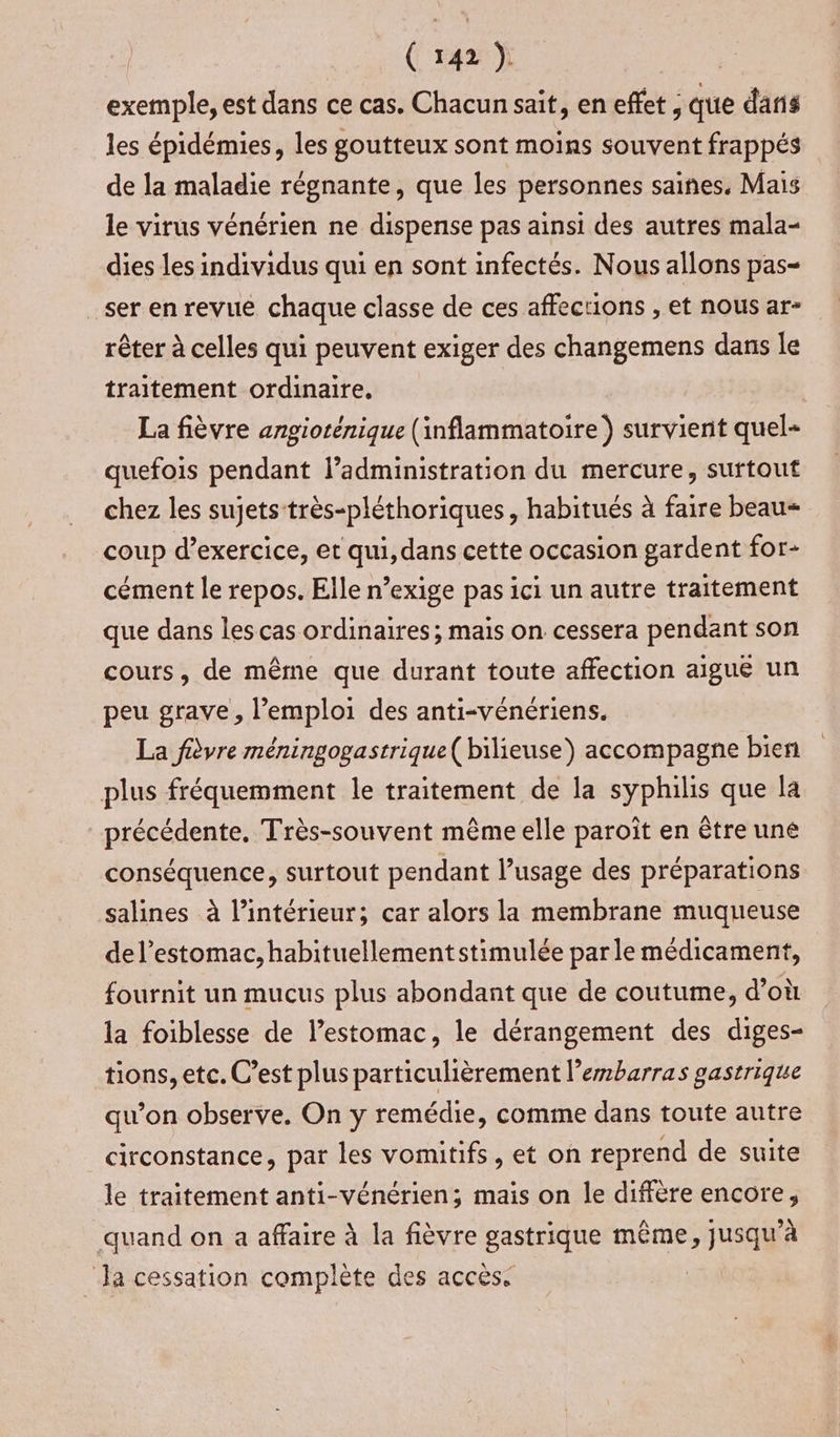 exemple, est dans ce cas. Chacun sait, en effet ; que dans les épidémies, les goutteux sont moins souvent frappés de la maladie régnante, que les personnes saines, Mais le virus vénérien ne dispense pas ainsi des autres mala- dies les individus qui en sont infectés. Nous allons pas= ser en revue chaque classe de ces affections , et nous ar- rêter à celles qui peuvent exiger des changemens dans le traitement ordinaire. La fièvre angiorénique (inflammatoire ) survient quel- quefois pendant administration du mercure, surtout chez les sujets très-pléthoriques, habitués à faire beau coup d'exercice, et qui, dans cette occasion gardent for- cément le repos. Elle n’exige pas ici un autre traitement que dans les cas ordinaires; mais on cessera pendant son cours, de même que durant toute affection aiguë un peu grave, l'emploi des anti-vénériens. La fièvre méningogastrique( bilieuse) accompagne bien plus fréquemment le traitement de la syphilis que la précédente, Très-souvent même elle paroît en être une conséquence, surtout pendant l’usage des préparations salines à l’intérieur; car alors la membrane muqueuse del’estomac, habituellement stimulée parle médicament, fournit un mucus plus abondant que de coutume, d’où la foiblesse de l’estomac, le dérangement des diges- tions, etc. C’est plus particulièrement l’embarras gastrique qu’on observe. On y remédie, comme dans toute autre circonstance, par les vomitifs, et on reprend de suite le traitement anti-vénérien; mais on le diffère encore, quand on a affaire à la fièvre gastrique même, &gt;JusaR à ‘Ja cessation complète des acces. |