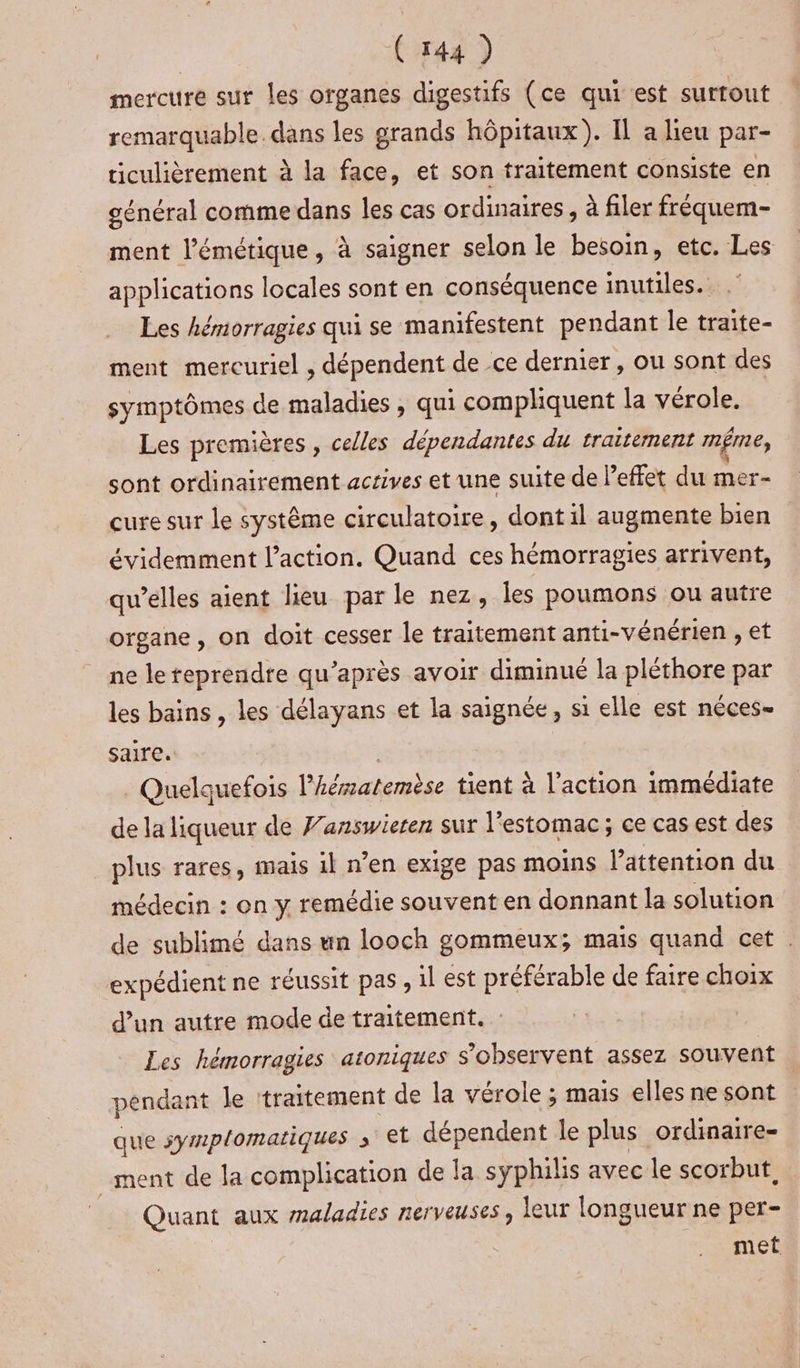 mercure sur les organes digestifs (ce qui est surtout remarquable. dans les grands hôpitaux). IL a lieu par- ticulièrement à la face, et son traitement consiste en général comme dans les cas ordinaires , à filer fréquem- ment l’émétique, à saigner selon le besoin, etc. Les applications locales sont en conséquence inutiles. Les hémorragies qui se manifestent pendant le traite- ment mercuriel , dépendent de ce dernier, ou sont des symptômes de maladies , qui compliquent la vérole. Les premières , celles dépendantes du traitement mÊme, sont ordinairement actives et une suite de leffet du mer- cure sur le système circulatoire, dont il augmente bien évidemment l’action. Quand ces hémorragies arrivent, qu’elles aient lieu par le nez, Îles poumons ou autre organe, on doit cesser le traitement anti-vénérien , et ne le reprendre qu'après avoir diminué la pléthore par les bains , les délayans et la saignée, si elle est néces- saire. 3 Quelquefois l’hésatemèse tient à l'action immédiate de la liqueur de J’answieren sur l'estomac ; ce cas est des plus rares, mais il n’en exige pas moins l'attention du médecin : on y remédie souvent en donnant la solution de sublimé dans un looch gommeux; mais quand cet . expédient ne réussit pas , il est préférable de faire choix d’un autre mode de traitement. Les hémorragies atoniques s’observent assez souvent péndant le traitement de la vérole ; mais elles ne sont que symplomatiques ; et dépendent le plus ordinaire- ment de la complication de la syphilis avec le scorbut, Quant aux maladies nerveuses, leur longueur ne per- met