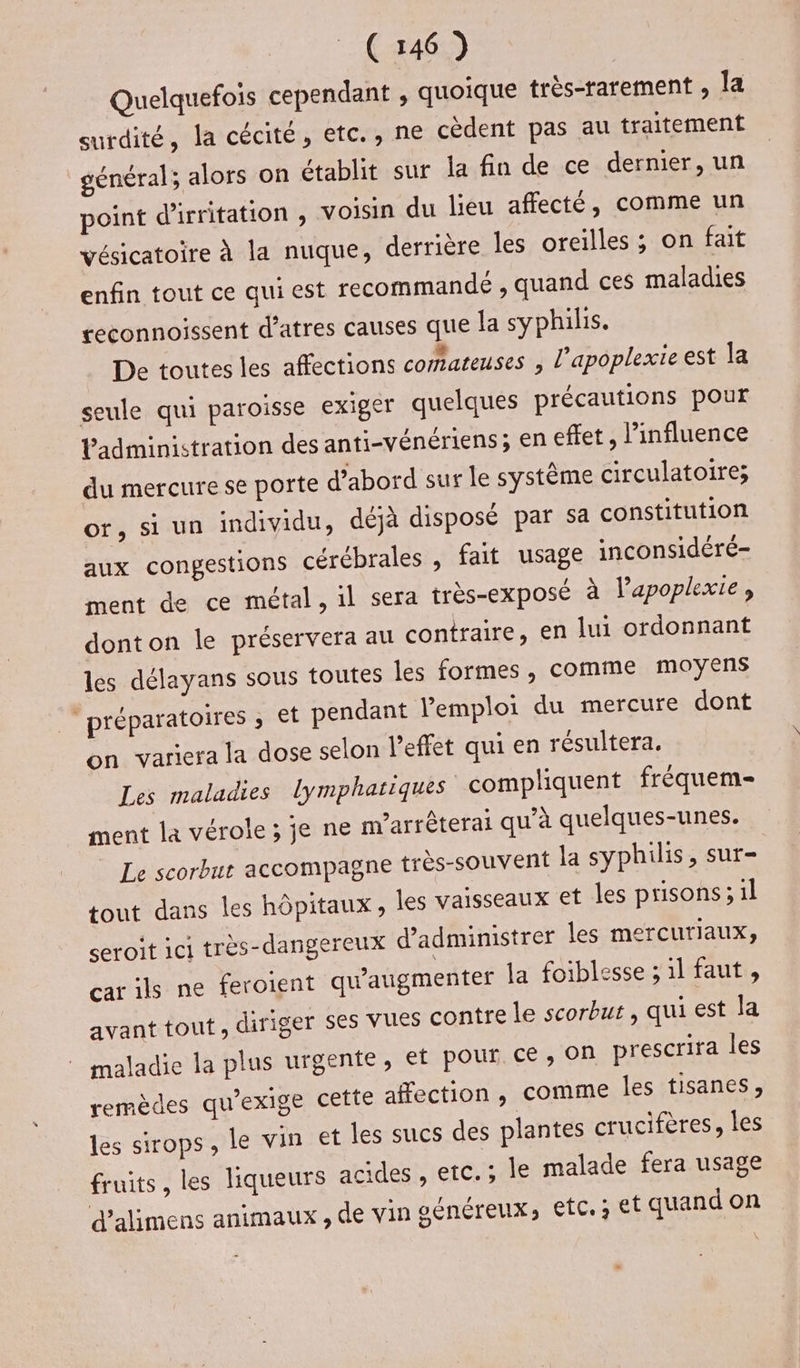 Quelquefois cependant , quoique très-rarement , la surdité, Ja cécité, etc., ne cèdent pas au traitement général; alors on établit sur la fin de ce dernier, un point d'irritation , voisin du lieu affecté, comme un vésicatoire à la nuque, derrière les oreilles ; on fait enfin tout ce qui est recommande ; quand ces maladies ceconnoissent d’atres causes que la syphilis. De toutes les affections comateuses ; l’apoplexie est la seule qui paroisse exiger quelques précautions pour Vadministration des anti-vénériens; en effet, linfluence du mercure se porte d’abord sur le système circulatoire; or, si un individu, déjà disposé par sa constitution aux congestions cérébrales , fait usage inconsidéré- ment de ce métal, 1l sera très-exposé à l’apoplexie, donton le préservera au contraire, en lui ordonnant les délayans sous toutes les formes, comme moyens préparatoires ; €t pendant l'emploi du mercure dont on variera la dose selon l'effet qui en résultera. Les maladies lymphatiques compliquent fréquem- ment la vérole ; je ne m’arrêterai qu’à quelques-unes. Le scorbut accompagne très-souvent la syphilis, sur- tout dans les hôpitaux, les vaisseaux et les prisons; 1l seroit ici très-dargereux d’administrer les mercuriaux;, car ils ne feroient qu'augmenter la foiblesse ; il faut, avant tout, diriger ses vues conîre le scorbut , qui est la maladie la plus urgente, et pour. ce, OR prescrira les remèdes qu'exige cette affection , comme les tisanes, les sirops, le vin et les sucs des plantes crucifères, les fruits, les liqueurs acides , etc. ; le malade fera usage d'alimens animaux , de vin généreux, etc. et quand on +