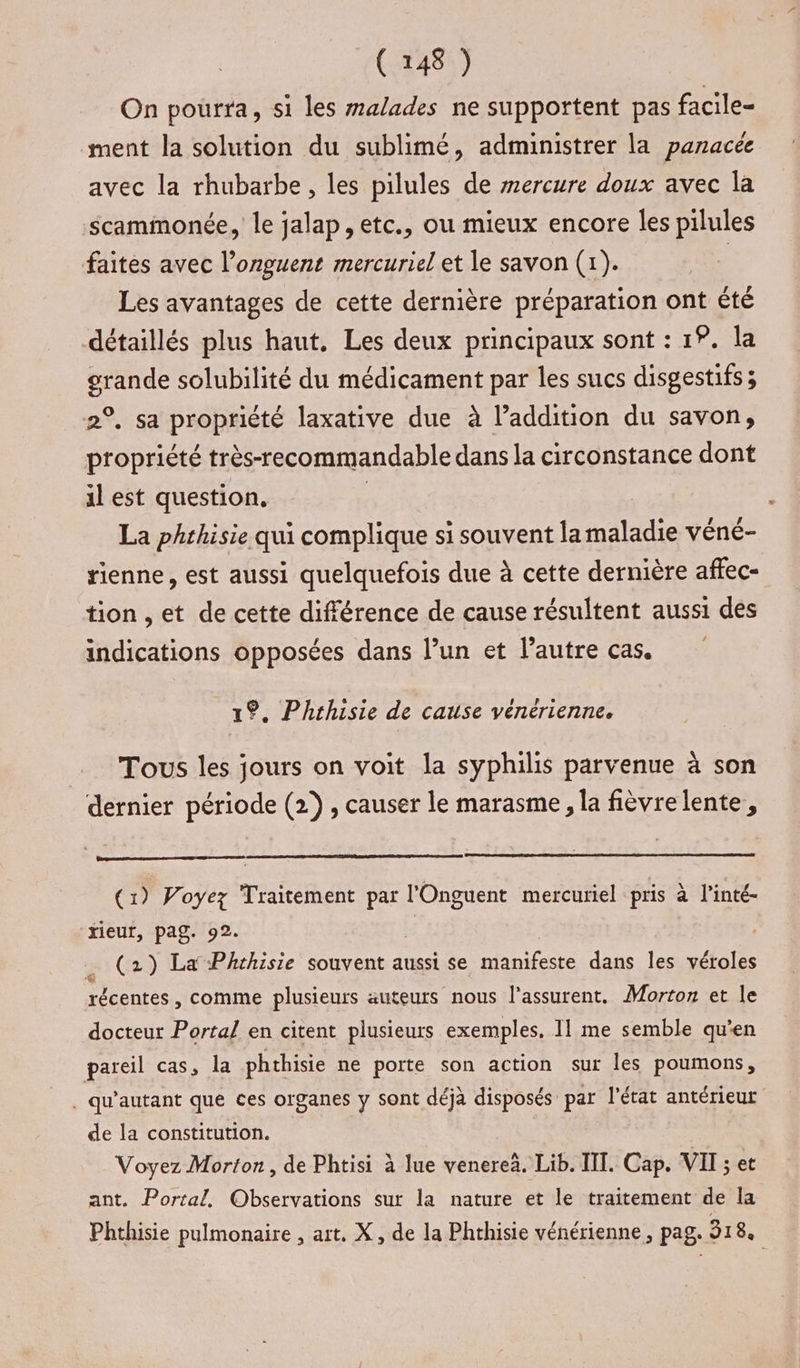 On pourra, si les malades ne supportent pas facile- ment la solution du sublimé, administrer la panacee avec la rhubarbe, les pilules de mercure doux avec la -Scammonée, le jalap, etc., ou mieux encore les pilules faites avec l’onguent mercuriel et le savon (1). | Les avantages de cette dernière préparation ont êté détaillés plus haut. Les deux principaux sont : 19. la grande solubilité du médicament par les sucs disgestifs ; 2°, sa propriété laxative due à l’addition du savon, propriété très-recommandable dans la circonstance dont il est question. | La phthisie qui complique si souvent lamaladie véné- tienne, est aussi quelquefois due à cette dernière affec- tion , et de cette différence de cause résultent aussi des indications opposées dans l’un et l’autre cas. 1%. Phthisie de cause vénérienne. Tous les jours on voit la syphilis parvenue à son dernier période (2), causer le marasme, la fièvre lente, (1) Voyez Traitement par l'Onguent mercuriel pris à l’inté- ‘xieut, pag. 92. | . (2) La Phchisie souvent aussi se manifeste dans les véroles récentes , comme plusieurs auteurs nous l’assurent. Morton et le docteur Portal en citent plusieurs exemples. 11 me semble qu’en pareil cas, la phthisie ne porte son action sur les poumons, . qu'autant que ces organes y sont déjà disposés par l'état antérieur de la constitution. Voyez Morton, de Phtisi à lue venere. Lib. III. Cap. VII ; et ant. Portal. Observations sur la nature et le traitement de la Phthisie pulmonaire , art. X, de la Phthisie vénérienne, pag. 318.