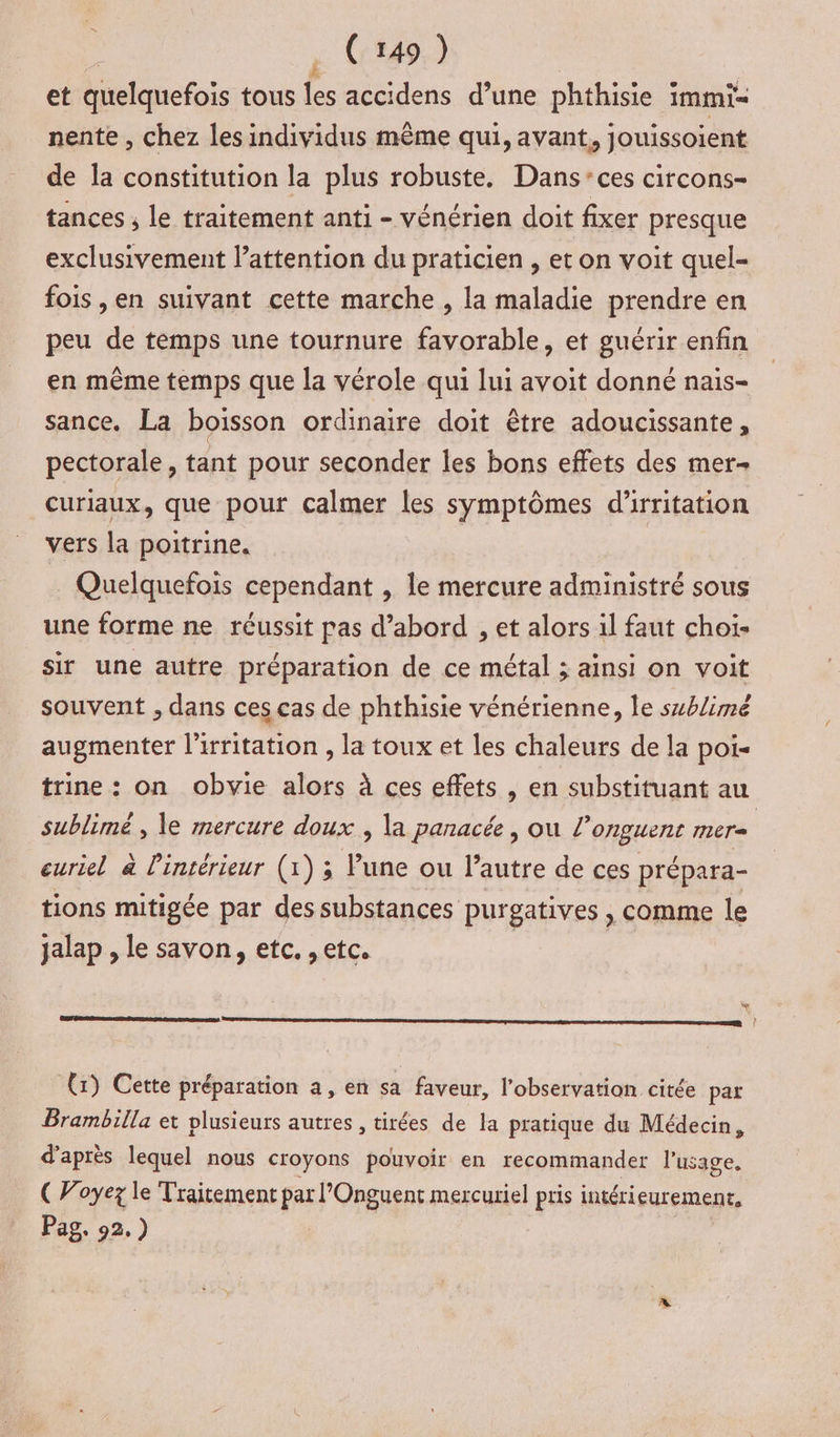 et quelquefois tous les accidens d’une phthisie i immi= nente , chez les individus même qui, avant, jouissoient de la constitution la plus robuste. Dans:ces circons- tances , le traitement anti - vénérien doit fixer presque exclusivement lattention du praticien , et on voit quel- fois ,en suivant cette marche , la maladie prendre en peu de temps une tournure favorable, et guérir enfin en même temps que la vérole qui lui avoit donné nais- sance. La boisson ordinaire doit être adoucissante, pectorale, tant pour seconder les bons effets des mer curiaux, que pour calmer les symptômes d'irritation vers la poitrine. | Quelquefois cependant , le mercure administré sous une forme ne réussit pas d’abord , et alors il faut choi- sir une autre préparation de ce métal ; ainsi on voit souvent , dans ces cas de phthisie vénérienne, le sxblimé augmenter l'irritation , la toux et les chaleurs de la poi- trine: on obvie alors à ces effets , en substituant au sublimé , le mercure doux ; la panacée, ou l'onguent mere euriel à l'intérieur (1) ; lune ou l’autre de ces prépara- tions mitigée par des substances purgatives , comme le jalap , le savon, etc. , etc. * mn À (x) Cette préparation a, en sa faveur, l'observation citée pat Brambilla et plusieurs autres, tirées de la pratique du Médecin, d'après lequel nous croyons pouvoir en recommander l'usage. ( Voyez le Traitement par l'Onguent mercuriel pris intérieurement, Pag, 92.)