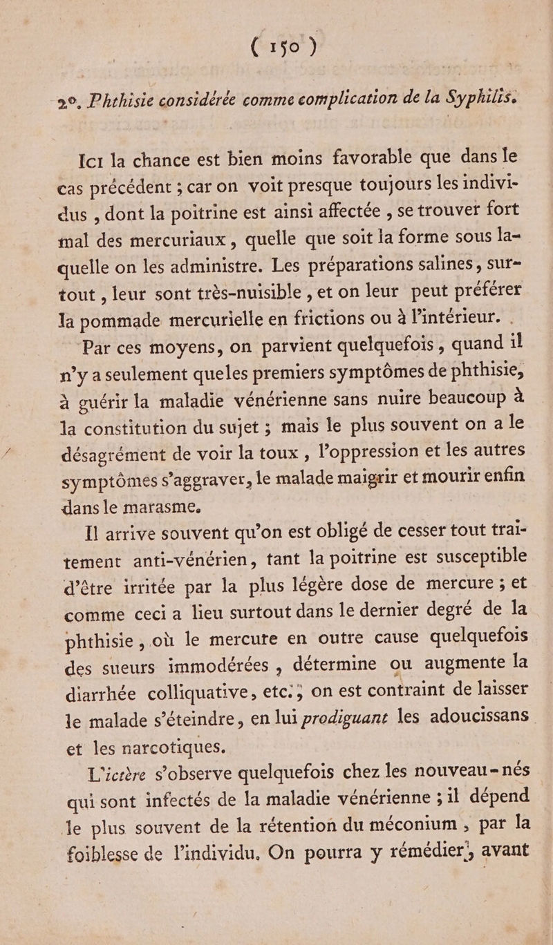 20, Phrhisie considérée comme complication de la Syphilis. Icr la chance est bien moins favorable que dans Île cas précédent ; caron voit presque toujours les indivi- dus , dont la poitrine est ainsi affectée , se trouver fort mal des mercuriaux, quelle que soit la forme sous la- quelle on les administre. Les préparations salines , sur- tout , leur sont très-nuisible , et on leur peut préférer la pommade mercurielle en frictions ou à l'intérieur. . Par ces moyens, on parvient quelquefois, quand il n’y a seulement queles premiers symptômes de phthisie, à guérir la maladie vénérienne sans nuire beaucoup à la constitution du sujet 3 mais le plus souvent on a le désagrément de voir la toux , l’oppression et les autres symptômes s’aggraver, le malade maigrir et mourir enfin dans le marasme. | Il arrive souvent qu’on est obligé de cesser tout trai- tement anti-vénérien, tant la poitrine est susceptible d’être irritée par la plus légère dose de mercure ; et comme ceci a lieu surtout dans le dernier degré de la phthisie , où le mercure en outre cause quelquefois des sueurs immodérées , détermine ou augmente la diarrhée colliquative, etc:; on est contraint de laisser le malade s’éteindre, en lui prodiguant les adoucissans et les narcotiques. L'icrère s’observe quelquefois chez les nouveau-nés qui sont infectés de la maladie vénérienne ; il dépend Je plus souvent de la rétention du méconium , par la foiblesse de l'individu, On pourra y rémédier!, avant