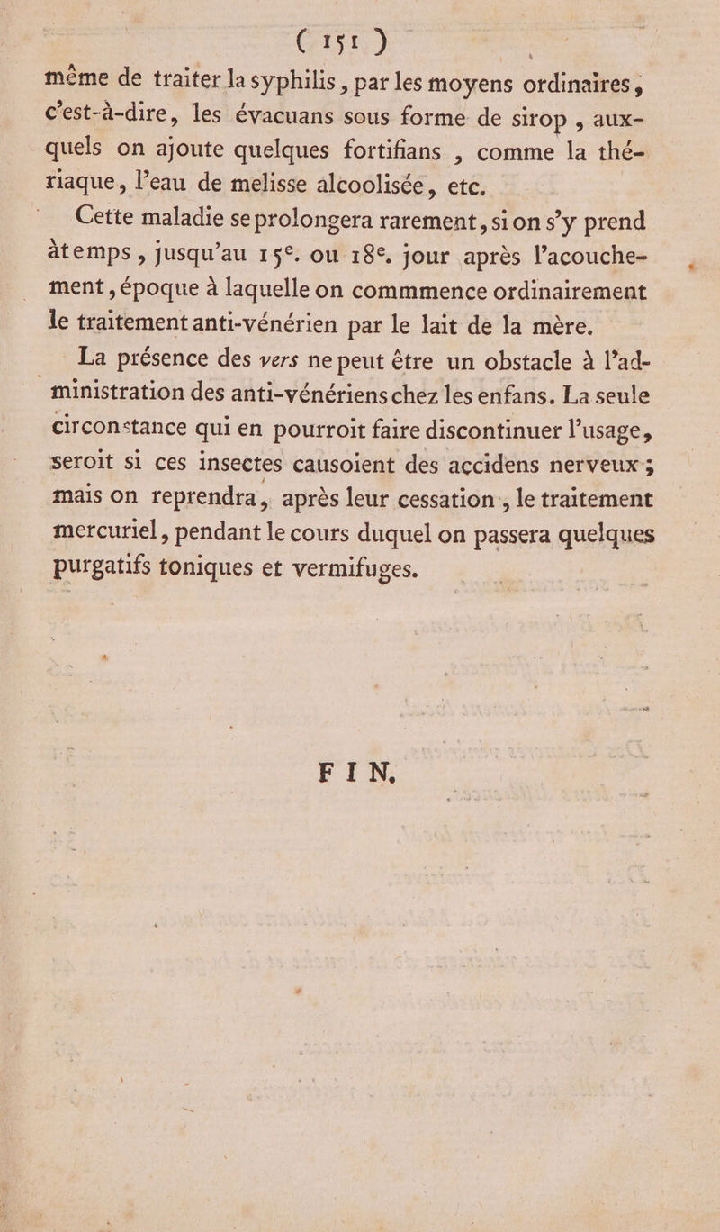 CASE a même de traiter la syphilis, par les moyens ordinaires, c'est-à-dire, les évacuans sous forme de sirOP , aux- quels on ajoute quelques fortifians | comme la thé- riaque, l’eau de melisse alcoolisée, etc. Cette maladie se prolongera rarement, si on s’y prend temps, jusqu’au 15°. ou 18°, jour après l’acouche- ment , époque à laquelle on commmence ordinairement le traitement anti-vénérien par le lait de la mère. La présence des vers ne peut être un obstacle à l’ad- _ministration des anti-vénériens chez les enfans. La seule circonstance qui en pourroit faire discontinuer l’usage, seroit si ces insectes causoient des accidens nerveux; mais on reprendra, après leur cessation, le traitement mercuriel, pendant le cours duquel on passera quelques purgatifs toniques et vermifuges. FIN.