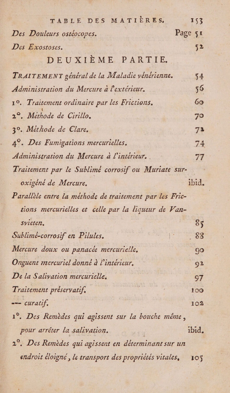 Th Douleurs ostéocopes. | Page ÿr Des Exostoses. | 52 DEUXIÈME PARTIE. TRAITEMENT pénéral de la Maladie vénérienne. s4 Administration du Mercure a l'extérieur. 56 10. Traitement ordinaire par Les Frictions. Go de Méiods de Grille. 70 3°. Méthode de Clare. 72 4°. Des Fumigations mercurielles. 74 Administration du Mercure a l'intérieur, 77 Traitement par le Sublimé corrosif ou Muriate sur- oxigéné de Mercure, | ibid. Parallèle entre la méthode de traitement par les Fric- tions mercurielles et celle par la liqueur de Van- syieten, S$ Sublimé-corrosif en Pilules. Re Mercure doux ou panacée mercurielle, 90 Onguent mercuriel donne à l’intérieur, 92 De la Salivation mercurielle. 97 Traitement préservatif, ; 100 == Pnuÿ, | 102 . Des Rermèdes qui agissent sur la HAS même , Ld arréter la salivation. ibid. . Des Remèdes qui agissent en déterminant sur un endroit éloigné , le transport des propriétés vitales, 105