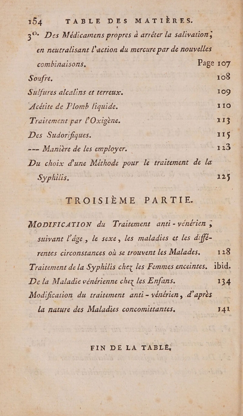 3% Des Médicamens propres a arréter la salivation, en neutralisant l'action du mercure par de nouvelles combinaisons. Page 107 Soufre. | 108 Sulfures alcalins et terreux. 109 Acétite de Flomb liquide. 110 Traitement par l'Oxigène. 113 _ Des Sudorifiques. 115 -— Manière de les employer. | 123 Du choix d’une Méthode pour le traitement de La Syphilis. 125 TROISIÈME PARTIE. MODIFICATION du Traitement anti-vénérien ; suivant l'âge, le sexe, les maladies et les diffé- rentes circonstances où se trouvent les Maladies. 128 Traitement de la Syphilis chez les Femmes enceintes. ibid. De la Maladie vénérienne chez Les Enjans. 134 Modification du traitement anti - vénérien, d'après la nature des Maladies concomittantes. 141 FIN DE LA TABLÉ,