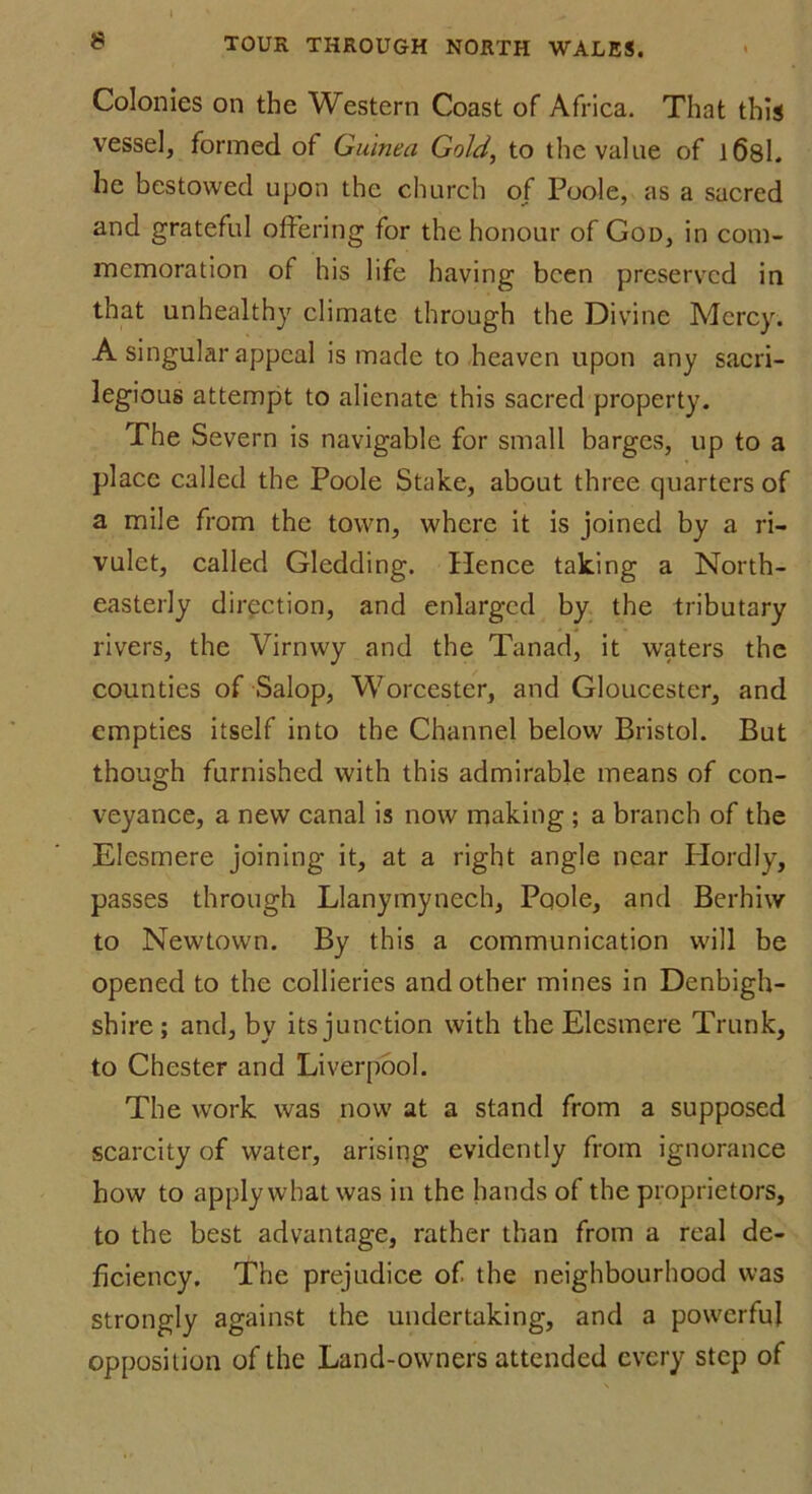 Colonies on the Western Coast of Africa. That this vessel, formed of Guinea Gold, to the value of l6sl. he bestowed upon the church of Poole, as a sacred and grateful offering for the honour of God, in com- memoration of his life having been preserved in that unhealthy climate through the Divine Mercy. A singular appeal is made to heaven upon any sacri- legious attempt to alienate this sacred property. The Severn is navigable for small barges, up to a place called the Poole Stake, about three quarters of a mile from the town, where it is joined by a ri- vulet, called Gledding. Hence taking a North- easterly direction, and enlarged by the tributary rivers, the Virnwy and the Tanad, it waters the counties of Salop, Worcester, and Gloucester, and empties itself into the Channel below Bristol. But though furnished with this admirable means of con- veyance, a new canal is now making ; a branch of the Elesmere joining it, at a right angle near Plordly, passes through Llanymynech, Poole, and Berhiw to Newtown. By this a communication will be opened to the collieries and other mines in Denbigh- shire; and, by its junction with the Elesmere Trunk, to Chester and Liverpool. The work was now at a stand from a supposed scarcity of water, arising evidently from ignorance how to apply what was in the hands of the proprietors, to the best advantage, rather than from a real de- ficiency. The prejudice of the neighbourhood was strongly against the undertaking, and a powerful opposition of the Land-owners attended every step of