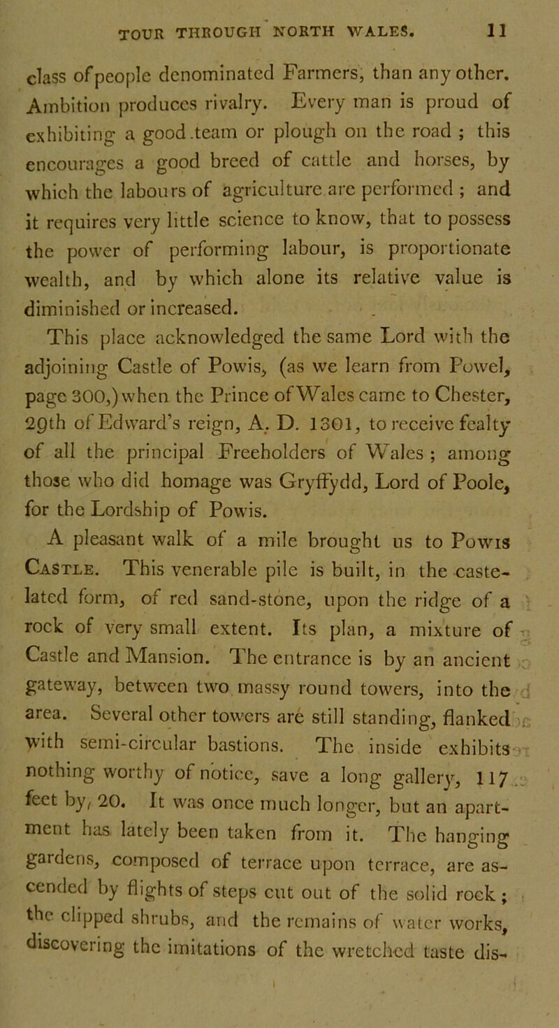 class of people denominated Farmers, than any other. Ambition produces rivalry. Every man is proud of exhibition- a good .team or plough on the road ; this encourages a good breed of cattle and horses, by which the labours of agriculture are performed ; and it requires very little science to know, that to possess the power of performing labour, is proportionate wealth, and by which alone its relative value is diminished or increased. This place acknowledged the same Lord with the adjoining Castle of Powis, (as we learn from Powel, page 300,) when the Prince of Wales came to Chester, 20th of Edward’s reign, A. D. 1301, to receive fealty of all the principal Freeholders of Wales ; among those who did homage was Gryffydd, Lord of Poole, for the Lordship of Powis. A pleasant walk of a mile brought us to Powis Castle. This venerable pile is built, in the caste- lated form, of red sand-stone, upon the ridge of a rock of very small extent. Its plan, a mixture of Castle and Mansion. The entrance is by an ancient gateway, between two massy round towers, into the area. Several other towers are still standing, flanked with semi-circular bastions. The inside exhibits nothing worthy of notice, save a long gallery, 117 feet by, 20. It was once much longer, but an apart- ment has lately been taken from it. The hanging gat dens, composed of terrace upon terrace, are as- cended by flights of steps cut out of the solid rock; the clipped shrubs, and the remains of water works, discovering the imitations of the wretched taste dis- I