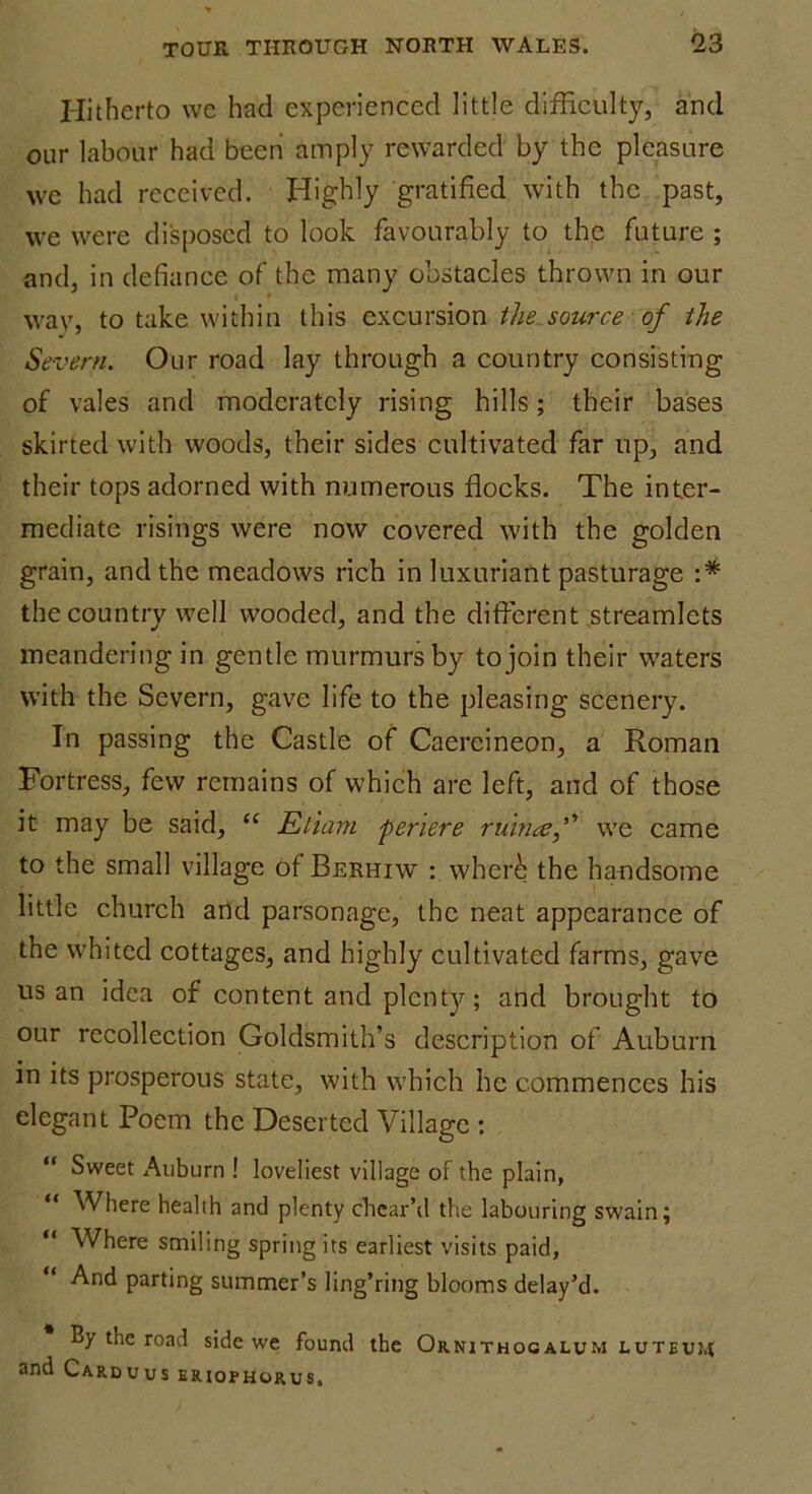 Hitherto wc had experienced little difficulty, and our labour had been amply rewarded by the pleasure wc had received. Highly gratified with the past, we were disposed to look favourably to the future ; and, in defiance of the many obstacles thrown in our way, to take within this excursion the source of the Severn. Our road lay through a country consisting of vales and moderately rising hills; their bases skirted with woods, their sides cultivated far up, and their tops adorned with numerous flocks. The inter- mediate risings were now covered with the golden grain, and the meadows rich in luxuriant pasturage :* the country well wooded, and the different streamlets meandering in gentle murmurs by to join their waters with the Severn, gave life to the pleasing scenery. In passing the Castle of Caereineon, a Roman Fortress, few remains of which are left, and of those it may be said, “ Etiam periere ruinaef we came to the small village of Berhiw : where the handsome little church and parsonage, the neat appearance of the whited cottages, and highly cultivated farms, gave us an idea of content and plenty; and brought to our recollection Goldsmith’s description of Auburn in its prosperous state, with which he commences his elegant Poem the Deserted Village : “ Sweet Auburn ! loveliest village of the plain, “ Where health and plenty chear’d the labouring swain; “ Where smiling spring its earliest visits paid, And parting summer’s ling’ring blooms delay’d. By the road side we found the Ornithogalum luteu:,( and Carduus eriophorus.