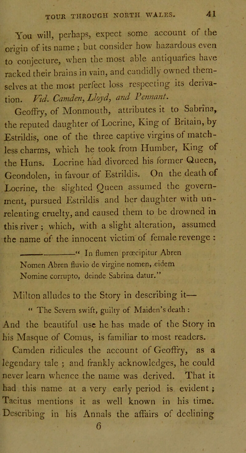 You will, perhaps, expect some account of the origin of its name ; but consider how hazardous even to conjecture, when the most able antiquaries have racked their brains in vain, and candidly owned them- selves at the most perfect loss respecting its deriva- tion. Vtd. Camden, Lloyd, and Pennant. Geoffry, of Monmouth, attributes it to Sabrina, the reputed daughter of Locrine, King of Britain, by Estrildis, one of the three captive virgins of match- less charms, which he took from Humber, King of the Huns. Locrine had divorced his former Queen, Geondolen, in favour of Estrildis. On the death of Locrine, the slighted Queen assumed the govern- ment, pursued Estrildis and her daughter with un- relenting cruelty, and caused them to be drowned in this river ; which, with a slight alteration, assumed the name of the innocent victim of female revenge : . In flumen proecipitur Abren Nomen Abren fluvio de virgine nomen, eidem Nomine corrupto, deinde Sabrina datur.” Milton alludes to the Story in describing it— “ The Severn swift, guilty of Maiden’s death : And the beautiful use he has made of the Story in his Masque of Comus, is familiar to most readers. Camden ridicules the account of Geoffry, as a legendary talc ; and frankly acknowledges, he could never learn whence the name was derived. That it had this name at a very early period is evident ; Tacitus mentions it as well known in his time. Describing in his Annals the affairs of declining 6