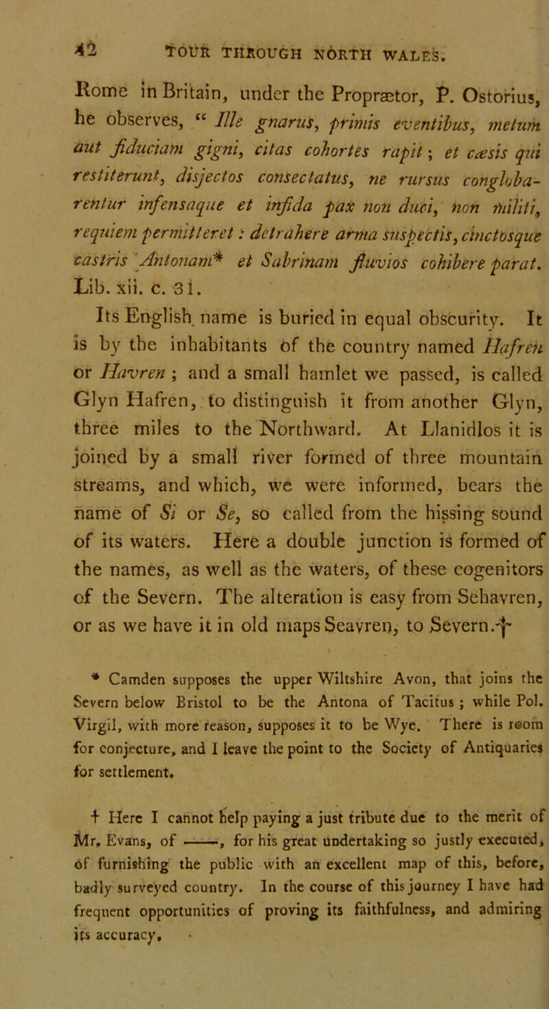 Rome in Britain, under the Propraetor, P. Ostorius, he observes, “ IBe gnarus, primis eventibus, metum out fiduciam gigni, citas cohortes rapit; et ccesis qui restiterunt, disject os cons ec talus, ne rursus conghba- renlur infens aque et inf da pax non dim, non Diihli, requiem permitterct; detrahere arma suspectis, cinctosque castris Antonam* et Sabrinam fuvios cohibere parat. Lib. xii. c. 31. Its English name is buried in equal obscurity. It is by the inhabitants of the country named Hafren or Havren ; and a small hamlet we passed, is called Glyn Hafren, to distinguish it from another Glyn, three miles to the Northward. At Llanidlos it is joined by a small river formed of three mountain streams, and which, we were informed, bears the name of Si or Se, so called from the hissing sound of its waters. Here a double junction is formed of the names, as well as the waters, of these cogenitors of the Severn. The alteration is easy from Sehavren, or as we have it in old mapsSeavren, to Severn.'!' * Camden supposes the upper Wiltshire Avon, that joins the Severn below Bristol to be the Antona of Tacitus; while Pol. Virgil, with more reason, supposes it to be Wye. There is room for conjecture, and I leave the point to the Society of Antiquaries for settlement. + Here I cannot help paying a just tribute due to the merit of Mr, Evans, of , for his great undertaking so justly executed, of furnishing the public with an excellent map of this, before, badly surveyed country. In the course of this journey I have had frequent opportunities of proving its faithfulness, and admiring its accuracy.