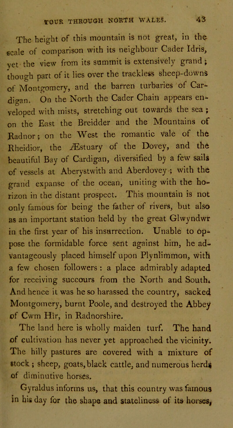 The height of this mountain is not great, in the scale of comparison with its neighbour Cader Idris, vet' the view from its summit is extensively grand; though part of it lies over the trackless sheep-downs of Montgomery, and the barren turbaries of Car- digan. On the North the Cader Chain appears en- veloped with mists, stretching out towards the sea ; on the East the Breidder and the Mountains of Radnor; on the West the romantic vale of the Rheidior, the iEstuary of the Dovey, and the beautiful Bay of Cardigan, diversified by a few sails of vessels at Aberystwith and Aberdovey ; with the grand expanse of the ocean, uniting with the ho- rizon in the distant prospect. This mountain is not only famous for being the father of rivers, but also as an important station held by the great Glwyndwr in the first year of his insurrection. Unable to op- pose the formidable force sent against him, he ad- vantageously placed himself upon Plynlimmon, with a few chosen followers : a place admirably adapted for receiving succours from the North and South. And hence it was he so harassed the country, sacked Montgomery, burnt Poole, and destroyed the Abbey of Cwm Hir, in Radnorshire. The land here is wholly maiden turf. The hand of cultivation has never yet approached the vicinity. The hilly pastures are covered with a mixture of stock ; sheep, goats, black cattle, and numerous herds of diminutive horses. Gyraldus informs us, that this country was famous in his day for the shape and stateliness of its horses,