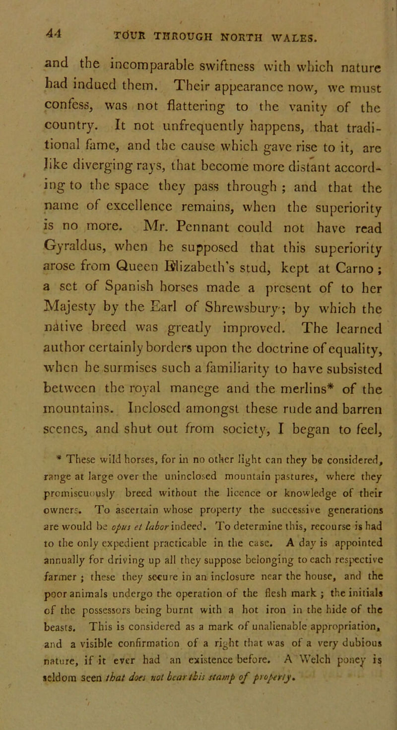 and the incomparable swiftness with which nature had indued them. Their appearance now, we must confess, was not flattering to the vanity of the country. It not unfrequently happens, that tradi- tional fame, and the cause which gave rise to it, are like diverging rays, that become more distant accord- ing to the space they pass through ; and that the name of excellence remains, when the superiority is no more. Mr. Pennant could not have read Gyraldus, when he supposed that this superiority arose from Queen Elizabeth's stud, kept at Carno ; a set of Spanish horses made a present of to her Majesty by the Earl of Shrewsbury-; by which the native breed was greatly improved. The learned author certainly borders upon the doctrine of equality, when he surmises such a familiarity to have subsisted between the royal manege and the merlins* of the mountains. Inclosed amongst these rude and barren scenes, and shut out from society, I began to feel, * These wild horses, for in no other light can they be considered, range at large over the uninclosed mountain pastures, where they promiscuously breed without the licence or knowledge of their owners. To ascertain whose properly the successive generations are would be opus el labor indeed. To determine this, recourse is had to the only expedient practicable in the case. A day is appointed annually for driving up all they suppose belonging to each respective farmer ; these they secure in an inclosure near the house, and the poor animals undergo the operation of the flesh mark ; the initials of the possessors being burnt with a hot iron in the hide of the beasts. This is considered as a mark of unalienable appropriation, and a visible confirmation of a right that was of a very dubious nature, if it ever had an existence before. A Welch poney is seldom seen that does not bear this stamp of property.