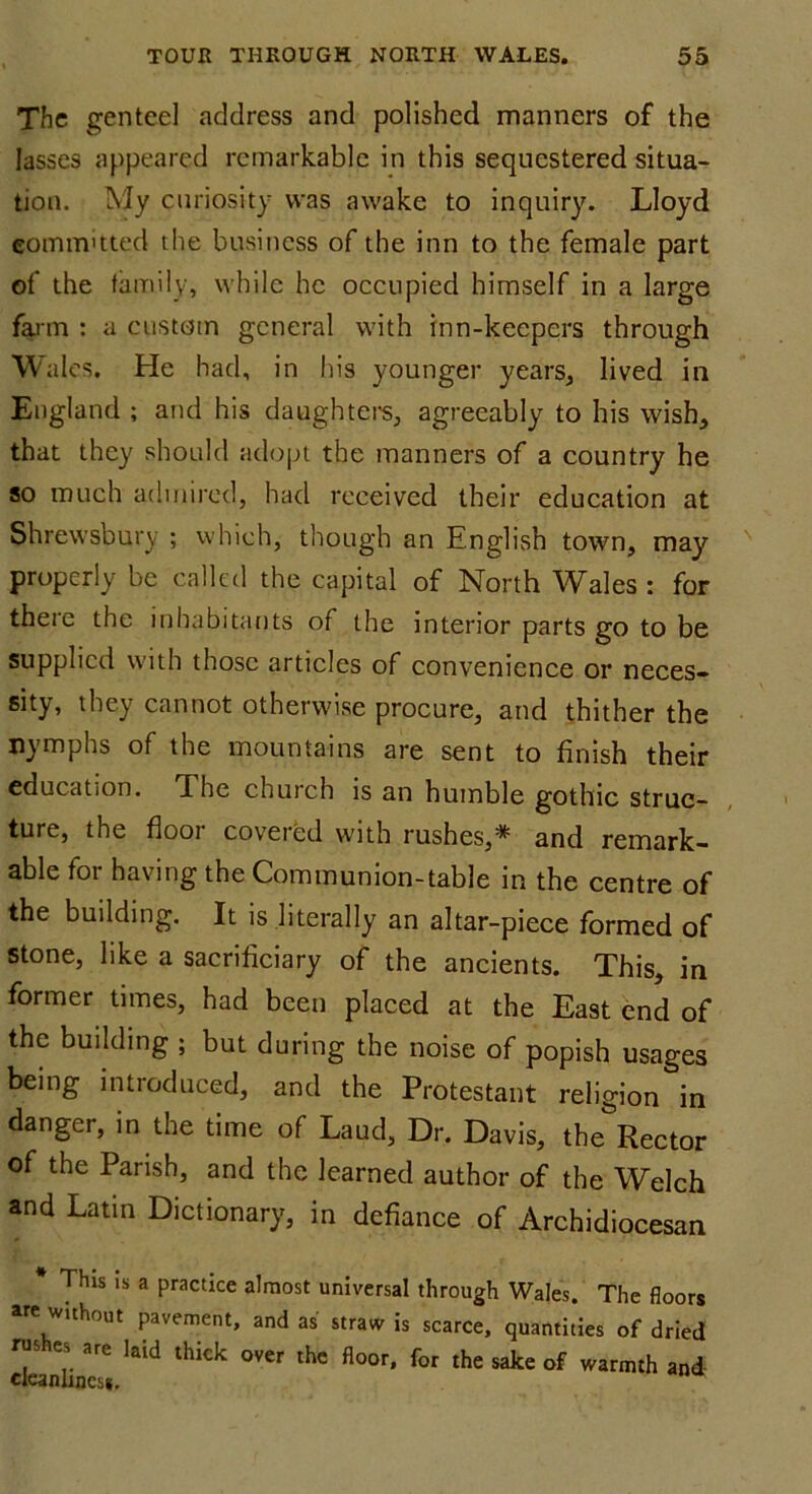 The genteel address and polished manners of the lasses appeared remarkable in this sequestered situa- tion. My curiosity was awake to inquiry. Lloyd committed the business of the inn to the female part of the family, while he occupied himself in a large farm : a custom general with inn-keepers through Wales. He had, in his younger years, lived in England ; and his daughters, agreeably to his wish, that they should adopt the manners of a country he so much admired, had received their education at Shrewsbury ; which, though an English town, may properly be called the capital of North Wales : for there the inhabitants of the interior parts go to be supplied with those articles of convenience or neces- sity, they cannot otherwise procure, and thither the nymphs of the mountains are sent to finish their education. The church is an humble gothic struc- ture, the flooi covered with rushes,1^ and remark- able for having the Communion-table in the centre of the building. It is literally an altar-piece formed of stone, like a sacrificiary of the ancients. This, in former times, had been placed at the East end of the building ; but during the noise of popish usages being introduced, and the Protestant religion in danger, in the time of Laud, Dr. Davis, the Rector of the Parish, and the learned author of the Welch and Latin Dictionary, in defiance of Archidiocesan * This is a practice almost universal through Wales. The floor are wuhout pavement, and as straw is scarce, quantities of driet ckanLcss kid lhkk 0VCr tHC fl°°r' f°r thC S3ke °f W3rmth anC