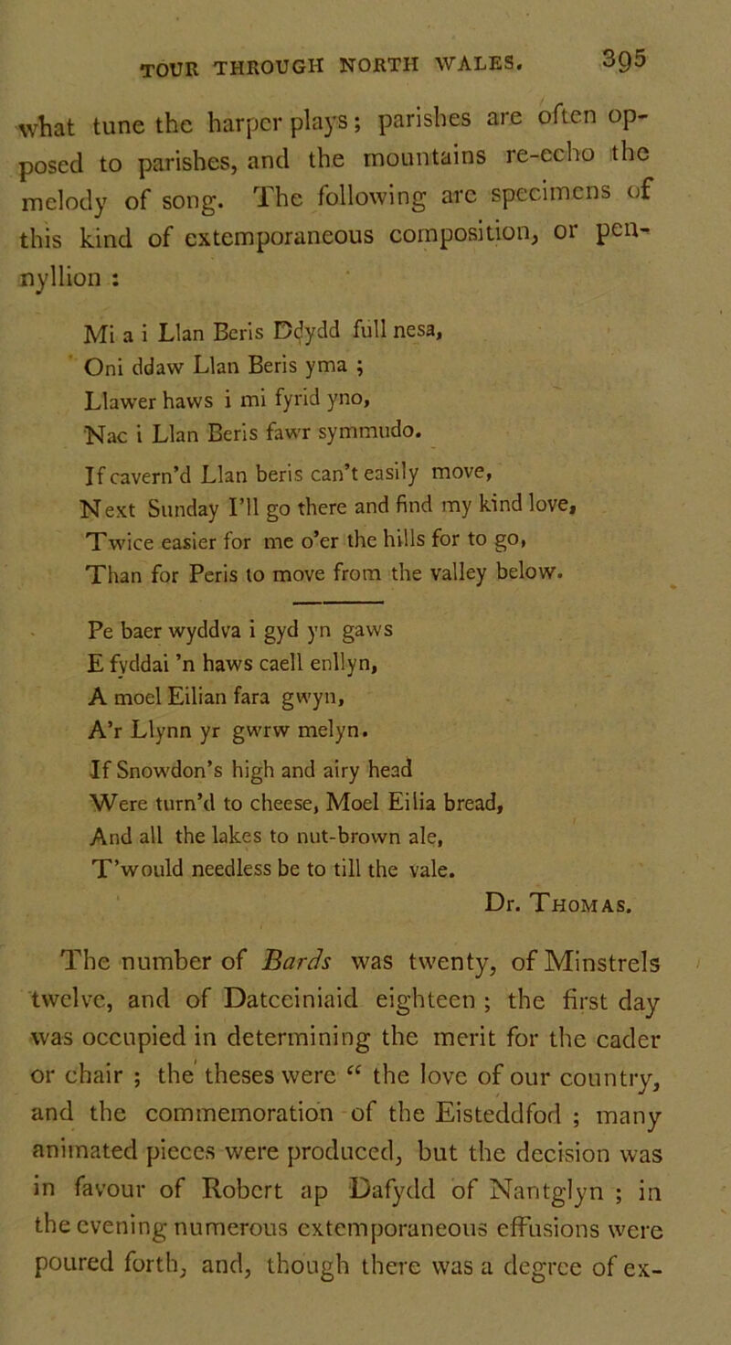 what tune the harper plays; parishes are often op- posed to parishes, and the mountains re-echo the melody of song. rlhe following arc specimens of this kind of extemporaneous composition, or pen- ny 11 ion : Mi a i Llan Bens Ddydd full nesa, Oni ddaw Llan Beris yma ; Llawer haws i mi fyrid yno, Nac i Llan Beris fawr symmudo. Ifcavern’d Llan beris can’t easily move, Next Sunday I’ll go there and find my kind love, Twice easier for me o’er the hills for to go, Than for Peris to move from the valley below. Pe baer wyddva i gyd yn gaws E fvddai ’n haws caell enllyn, A moel Eilian fara gwyn, A’r Llynn yr gwrw melyn. -If Snowdon’s high and airy head Were turn’d to cheese, Moel Eilia bread, And all the lakes to nut-brown ale, T’would needless be to till the vale. Dr. Thomas. The number of Bards was twenty, of Minstrels twelve, and of Datceiniaid eighteen ; the first day was occupied in determining the merit for the cader or chair ; the theses were “ the love of our country, and the commemoration of the Eisteddfod ; many animated pieces were produced, but the decision was in favour of Robert ap Dafydd of Nantglyn ; in the evening numerous extemporaneous effusions were poured forth, and, though there was a degree of ex-