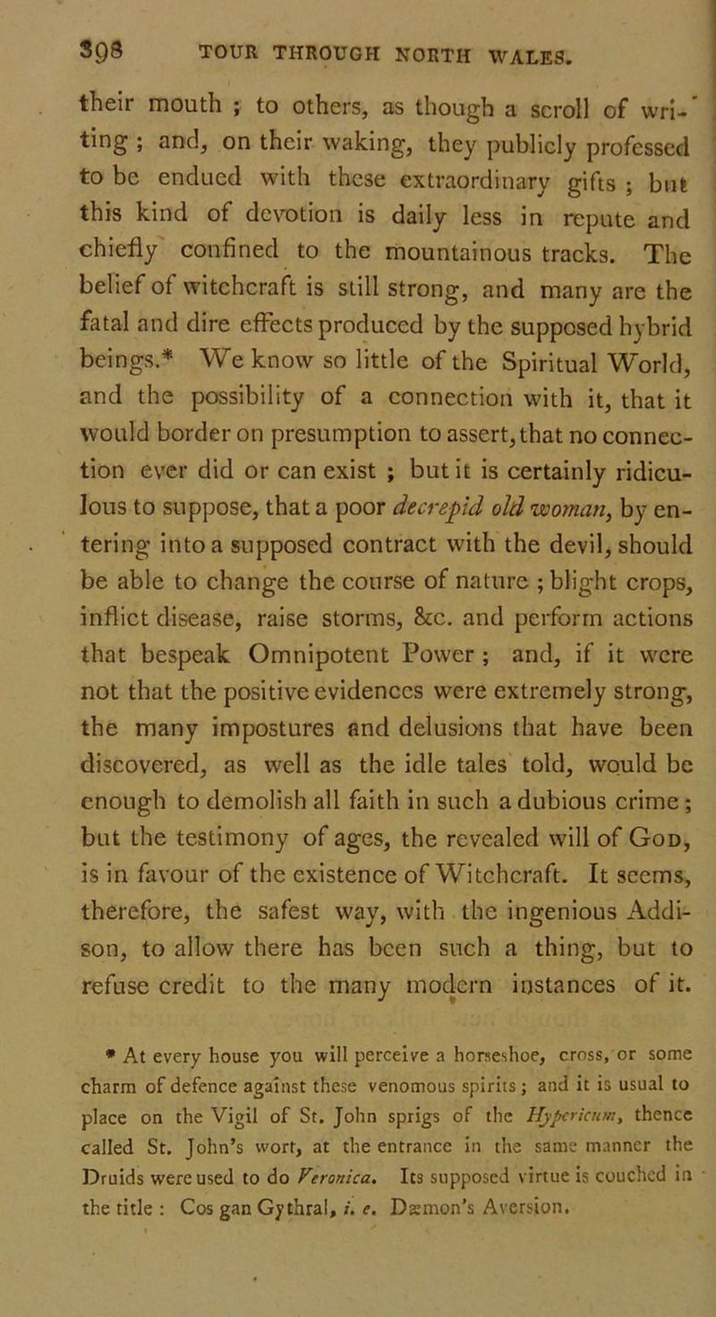 their mouth ; to others, as though a scroll of wri- ting ; and, on their waking, they publicly professed to be endued with these extraordinary gifts ; but this kind of devotion is daily less in repute and chiefly confined to the mountainous tracks. The belief of witchcraft is still strong, and many are the fatal and dire effects produced by the supposed hybrid beings.* We know so little of the Spiritual World, and the possibility of a connection with it, that it would border on presumption to assert, that no connec- tion ever did or can exist ; but it is certainly ridicu- lous to suppose, that a poor decrepid old woman, by en- tering into a supposed contract with the devil, should be able to change the course of nature ; blight crops, inflict disease, raise storms, &c. and perform actions that bespeak Omnipotent Power ; and, if it were not that the positive evidences were extremely strong, the many impostures and delusions that have been discovered, as well as the idle tales told, would be enough to demolish all faith in such a dubious crime ; but the testimony of ages, the revealed will of God, is in favour of the existence of Witchcraft. It seems, therefore, the safest way, with the ingenious Addi- son, to allow there has been such a thing, but to refuse credit to the many modern instances of it. * At every house you will perceive a horseshoe, cross, or some charm of defence against these venomous spirits; and it is usual to place on the Vigil of St. John sprigs of the Hypericum, thence called St. John’s wort, at the entrance in the same manner the Druids were used to do Veronica. Its supposed virtue is couched in the tide : Cos gan Gythral,/. e. Damon’s Aversion.