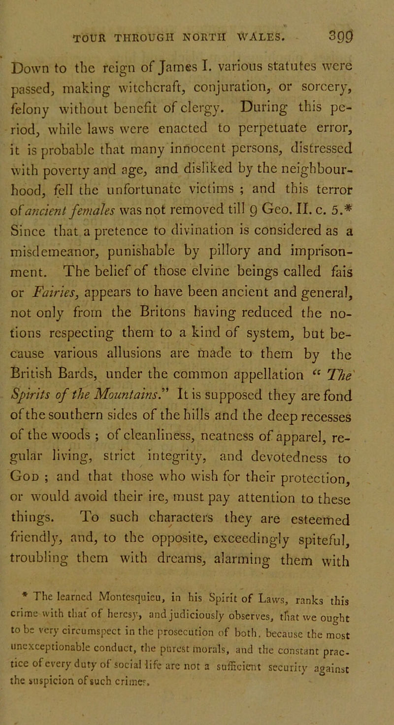 Down to the reign of James I. various statutes were passed, making witchcraft, conjuration, or sorcery, felony without benefit of clergy. During this pe- riod, while laws were enacted to perpetuate error, it is probable that many innocent persons, distressed with poverty and age, and disliked by the neighbour- hood, fell the unfortunate victims ; and this terror of ancient feniales was not removed till Q Geo. II. c. 5.* Since that a pretence to divination is considered as a misdemeanor, punishable by pillory and imprison- ment. The belief of those elvine beings called fais or Fairies, appears to have been ancient and general, not only from the Britons having reduced the no- tions respecting them to a kind of system, but be- cause various allusions are made to them by the British Bards, under the common appellation “ The Spirits of the Mountains.” It is supposed they are fond of the southern sides of the hills and the deep recesses of the woods ; of cleanliness, neatness of apparel, re- gular living, strict integrity, and devotedness to God ; and that those who wish for their protection, or would avoid their ire, must pay attention to these things. To such characters they are esteemed friendly, and, to the opposite, exceedingly spiteful, troubling them with dreams, alarming them with * The learned Montesquieu, in his Spirit of Laws, ranks this crime with that of heresy, and judiciously observes, that we ought to be very circumspect in the prosecution of both, because the most unexceptionable conduct, the purest morals, and the constant prac- tice of every duty of sociallife are not a sufficient security against the suspicion of such critrier.