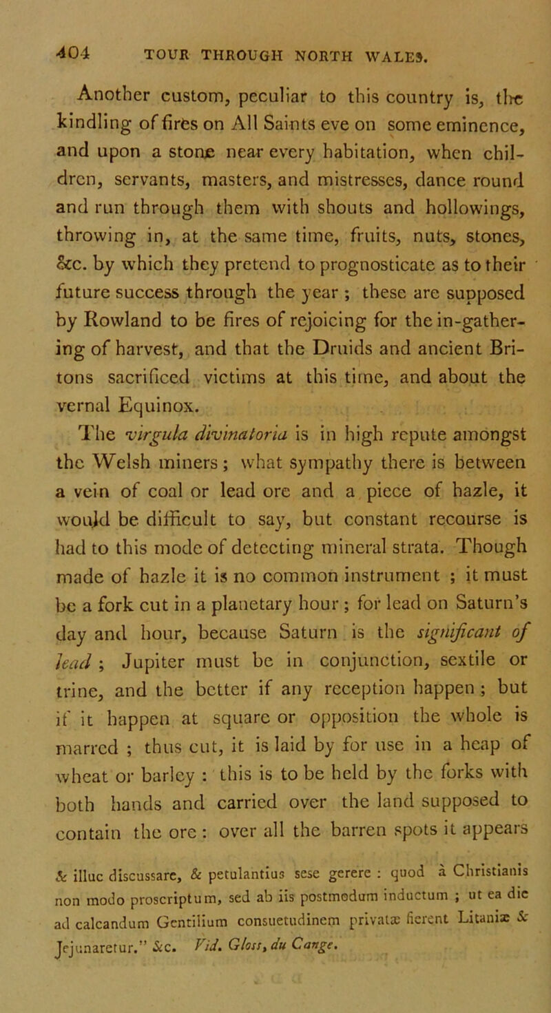 Another custom, peculiar to this country is, tire kindling of fires on All Saints eve on some eminence, and upon a stonje near every habitation, when chil- dren, servants, masters, and mistresses, dance round and run through them with shouts and hollowings, throwing in, at the same time, fruits, nuts, stones, &c. by which they pretend to prognosticate as to their future success through the year ; these are supposed by Rowland to be fires of rejoicing for the in-gather- ing of harvest, and that the Druids and ancient Bri- tons sacrificed victims at this time, and about the vernal Equinox. The virgula divinatoria is in high repute amongst the Welsh miners; what sympathy there is between a vein of coal or lead ore and a piece of hazle, it would be difficult to say, but constant recourse is had to this mode of detecting mineral strata. Though made of hazle it is no common instrument ; it must be a fork cut in a planetary hour ; for lead on Saturn’s day and hour, because Saturn is the significant of had ; Jupiter must be in conjunction, sextile or trine, and the better if any reception happen ; but if it happen at square or opposition the whole is marred ; thus cut, it is laid by for use in a heap of wheat or barley : this is to be held by the forks with both hands and carried over the land supposed to contain the ore : over all the barren spots it appears & iliac discussare, & petulantius sese gerere : quod a Clirislianis non modo proscript um, sed ab iis postmodum inductum ; ut ea die ad calcandum Gentilium consuetudinem privaue fierent Litanix Sc Jejunaretur.” Sic. Vid. Gloss, du Cange.