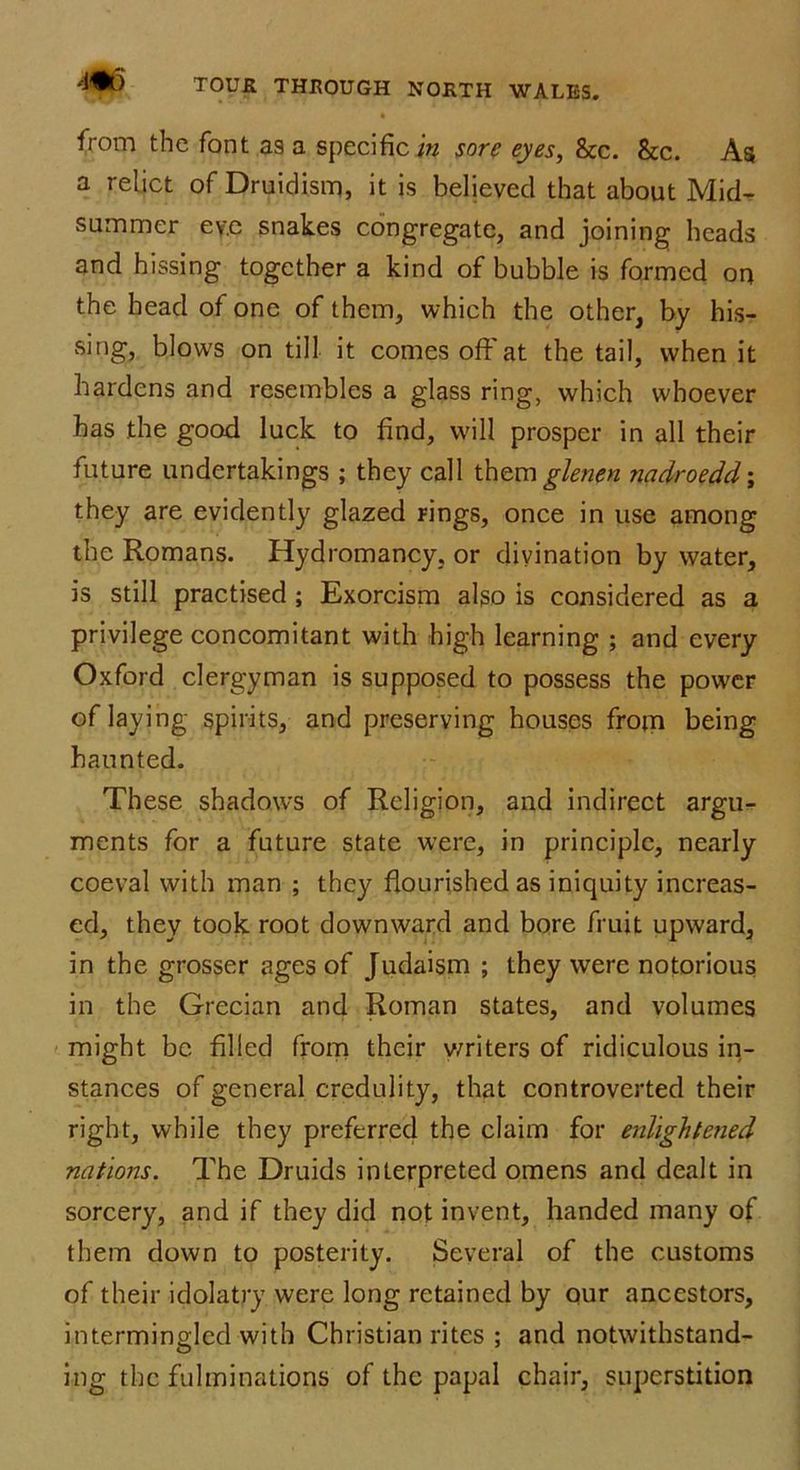 from the font as a specific in sore eyes, &c. &c. As a relict of Druidism, it is believed that about Mid- summer ev.e snakes congregate, and joining heads and hissing together a kind of bubble is formed on the head of one of them, which the other, by his- sing, blows on till it comes off at the tail, when it hardens and resembles a glass ring, which whoever has the good luck to find, will prosper in all their future undertakings ; they call them glenen nadroedd; they are evidently glazed rings, once in use among the Romans. Hydromancy, or divination by water, is still practised ; Exorcism also is considered as a privilege concomitant with high learning ; and every Oxford clergyman is supposed to possess the power of laying spirits, and preserving houses from being haunted. These shadows of Religion, and indirect argu- ments for a future state were, in principle, nearly coeval with man ; they flourished as iniquity increas- ed, they took root downward and bore fruit upward, in the grosser ages of Judaism ; they were notorious in the Grecian and Roman states, and volumes might be filled from their writers of ridiculous in- stances of general credulity, that controverted their right, while they preferred the claim for enlightened nations. The Druids interpreted omens and dealt in sorcery, and if they did not invent, handed many of them down to posterity. Several of the customs of their idolatry were long retained by our ancestors, intermingled with Christian rites ; and notwithstand- ing the fulminations of the papal chair, superstition