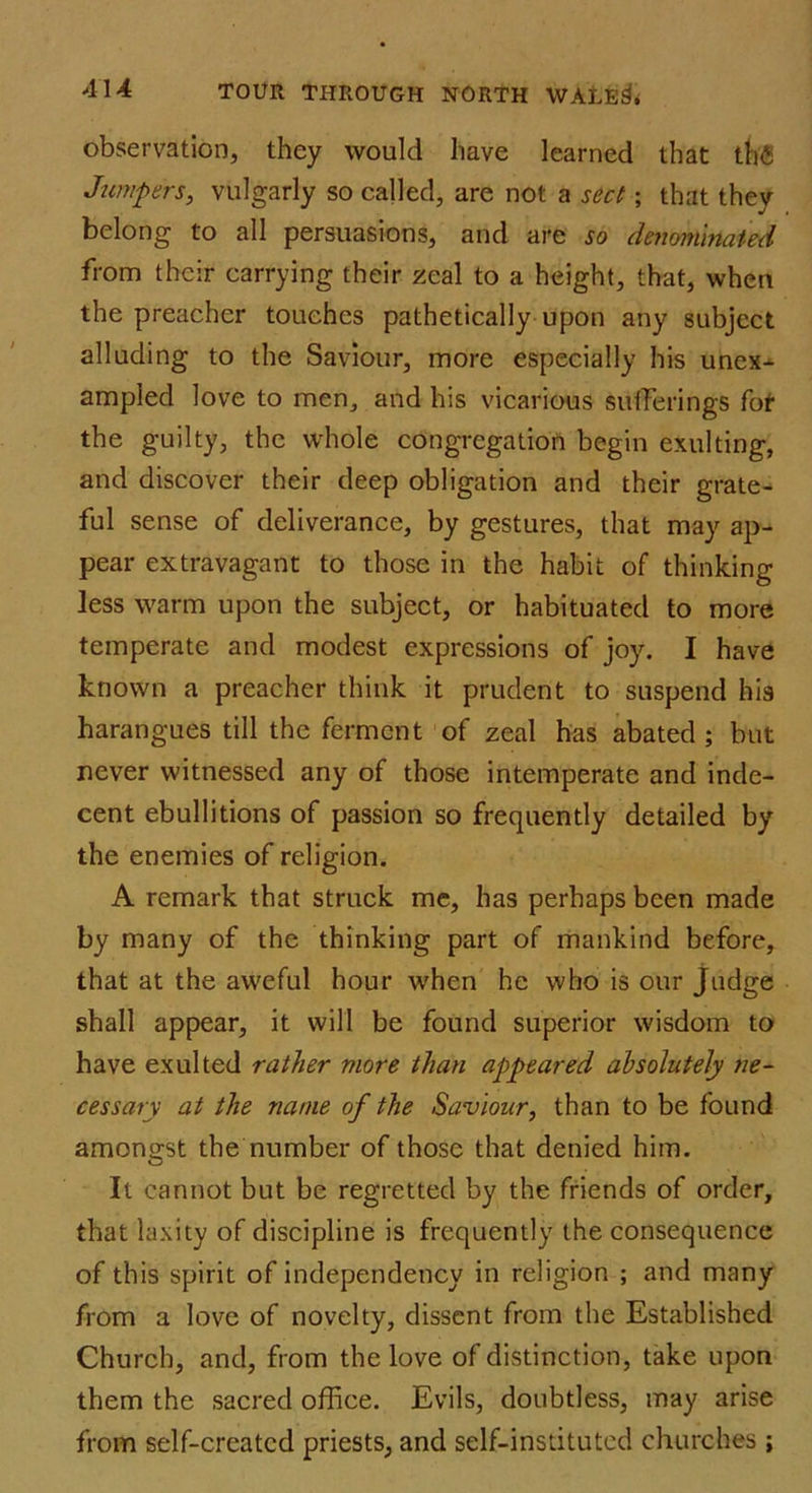 observation, they would have learned that th<5 Jumpers, vulgarly so called, are not a sect; that they belong to all persuasions, and are jo denominated from their carrying their zeal to a height, that, when the preacher touches pathetically upon any subject alluding to the Saviour, more especially his unex-^ ampled love to men, and his vicarious sufferings fot the guilty, the whole congregation begin exulting, and discover their deep obligation and their grate- ful sense of deliverance, by gestures, that may ap- pear extravagant to those in the habit of thinking less warm upon the subject, or habituated to more temperate and modest expressions of joy. I have known a preacher think it prudent to suspend his harangues till the ferment of zeal has abated ; but never witnessed any of those intemperate and inde- cent ebullitions of passion so frequently detailed by the enemies of religion. A remark that struck me, has perhaps been made by many of the thinking part of mankind before, that at the aweful hour when he who is our Judge shall appear, it will be found superior wisdom to have exulted rather more than appeared absolutely ne- cessary at the name of the Saviour, than to be found amongst the number of those that denied him. It cannot but be regretted by the friends of order, that laxity of discipline is frequently the consequence of this spirit of independency in religion ; and many from a love of novelty, dissent from the Established Church, and, from the love of distinction, take upon them the sacred office. Evils, doubtless, may arise from self-created priests, and self-instituted churches ;