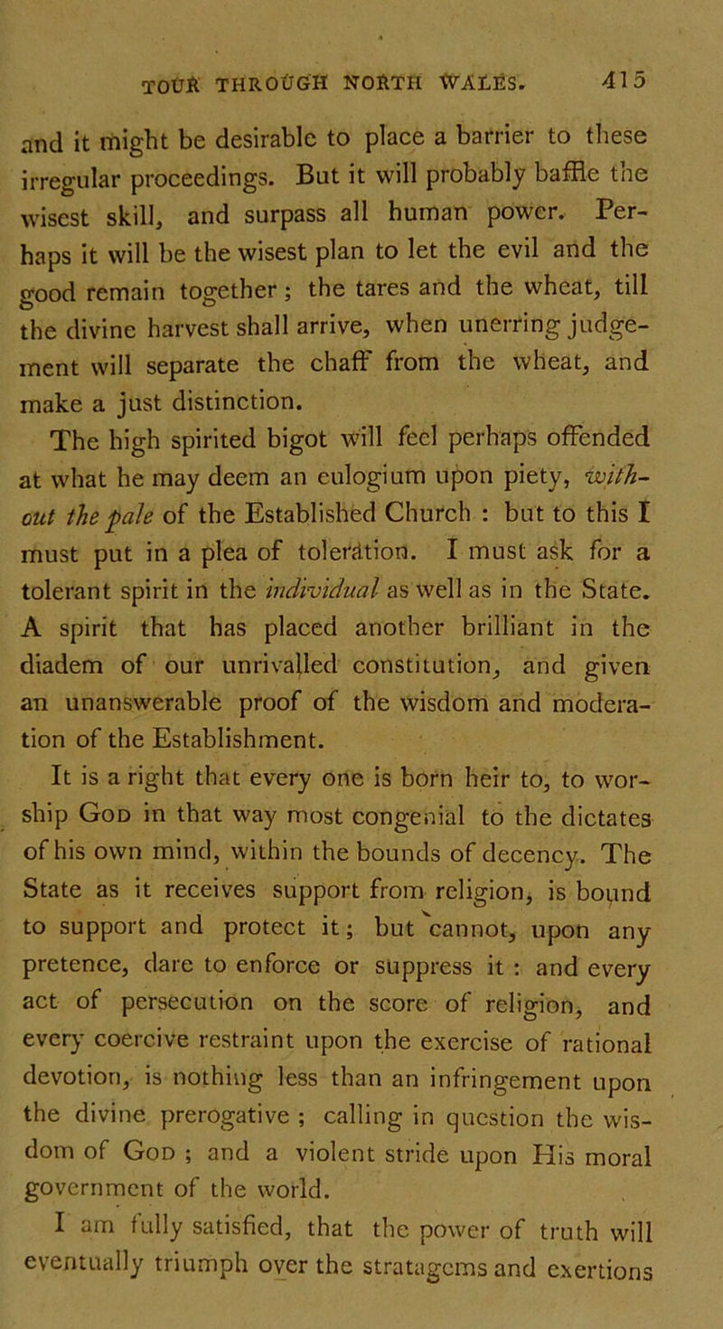 and it might be desirable to place a barrier to these irregular proceedings. But it will probably baffle the wisest skill, and surpass all human power. Per- haps it will be the wisest plan to let the evil and the o'ood remain together ; the tares and the wheat, till O 0 the divine harvest shall arrive, when unerring judge- ment will separate the chaff from the wheat, and make a just distinction. The high spirited bigot will feel perhaps offended at what he may deem an eulogium upon piety, with- out the pale of the Established Church : but to this I must put in a plea of toleration. I must ask for a tolerant spirit in the individual as well as in the State. A spirit that has placed another brilliant in the diadem of our unrivalled constitution, and given an unanswerable proof of the wisdom and modera- tion of the Establishment. It is a right that every one is born heir to, to wor- ship God in that way most congenial to the dictates of his own mind, within the bounds of decency. The State as it receives support from religion, is bopnd to support and protect it; but ^cannot, upon any pretence, dare to enforce or suppress it : and every act of persecution on the score of religion, and every coercive restraint upon the exercise of rational devotion, is nothing less than an infringement upon the divine prerogative ; calling in question the wis- dom of God ; and a violent stride upon His moral government of the world. I am fully satisfied, that the power of truth will eventually triumph over the stratagems and exertions