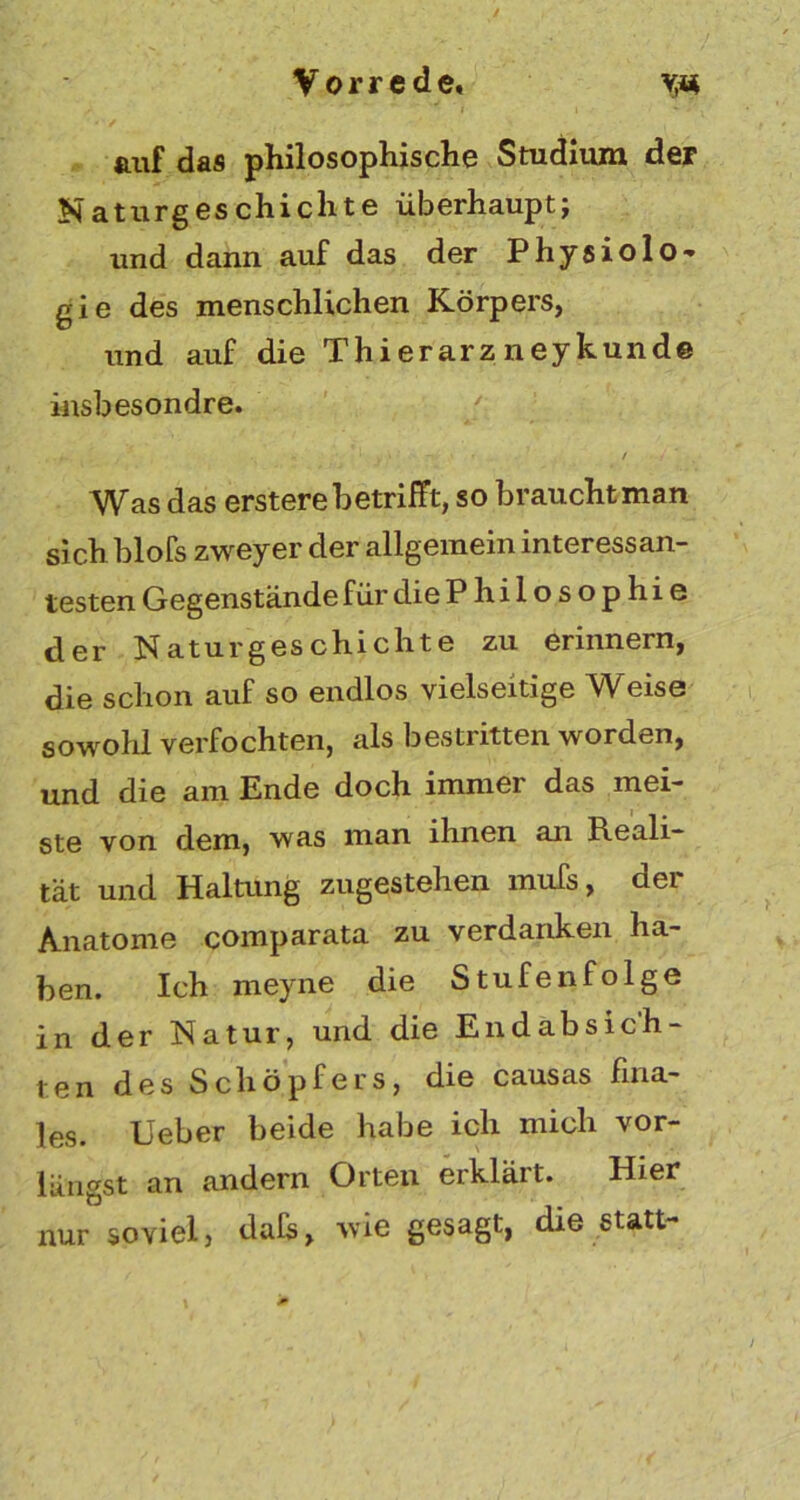 auf das philosophische Studium der Naturgeschichte überhaupt; und dann auf das der Physiolo- gie des menschlichen Körpers, und auf die Thierarz neykunde insbesondre. . / y Was das ersterebetrifft, so braucht man sich blofs zweyer der allgemein interessan- testen Gegenstände für die P hilosophie der Naturgeschichte zu erinnern, die schon auf so endlos vielseitige Weise sowohl verfochten, als bestritten worden, und die am Ende doch immer das mei- ste von dem, was man ihnen an Reali- tät und Haltung zugestehen mufs, der Anatome comparata zu verdanken ha- ben. Ich meyne die Stufenfolge in der Natur, und die Endabsich- ten des Schöpfers, die causas fina- les. Ueber beide habe ich mich vor- längst an andern Orten erklärt. Hier nur soviel, dals, wie gesagt, die statt-