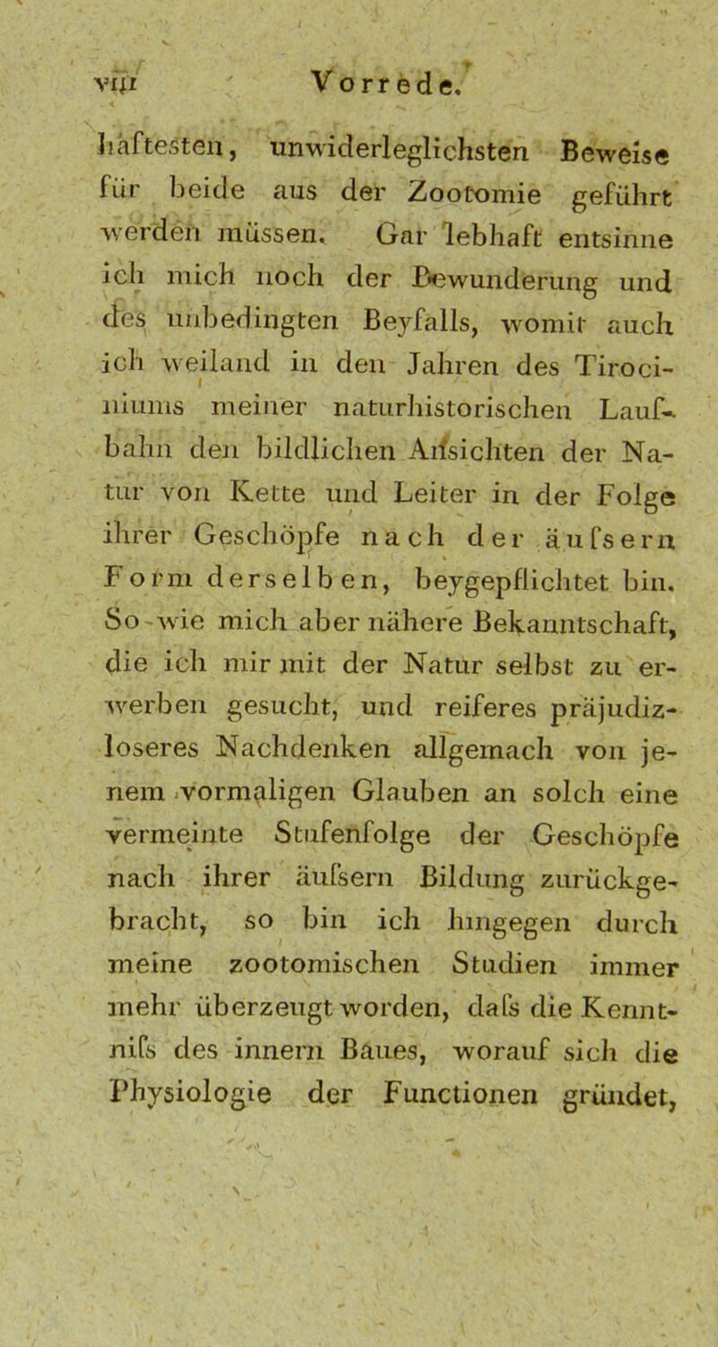 Ijhftesten, unwiderleglichsten Beweise für beide aus der Zootomie geführt werden müssen. Gar lebhaft entsinne ich mich noch der Bewunderung und des unbedingten Beyfalls, womit auch ich weiland in den Jahren des Tiroci- liiums meiner naturhistorischen Lauf-, bahn den bildlichen Allsichten der Na- tur von Kette und Leiter in der Folge ihrer Geschöpfe nach der äufsern Form derselben, beygepflichtet bin. So wie mich aber nähere Bekanntschaft, die ich mir mit der Natur selbst zu er- werben gesucht, und reiferes präjudiz- loseres Nachdenken allgemach von je- nem vormaligen Glauben an solch eine vermeinte Stufenfolge der Geschöpfe nach ihrer äufsern Bildung zurückge- bracht, so bin ich hingegen durch meine zootomischen Studien immer mehr überzeugt worden, dafs die Kennt- nifs des innern Baues, worauf sich die Physiologie der Functionen gründet,