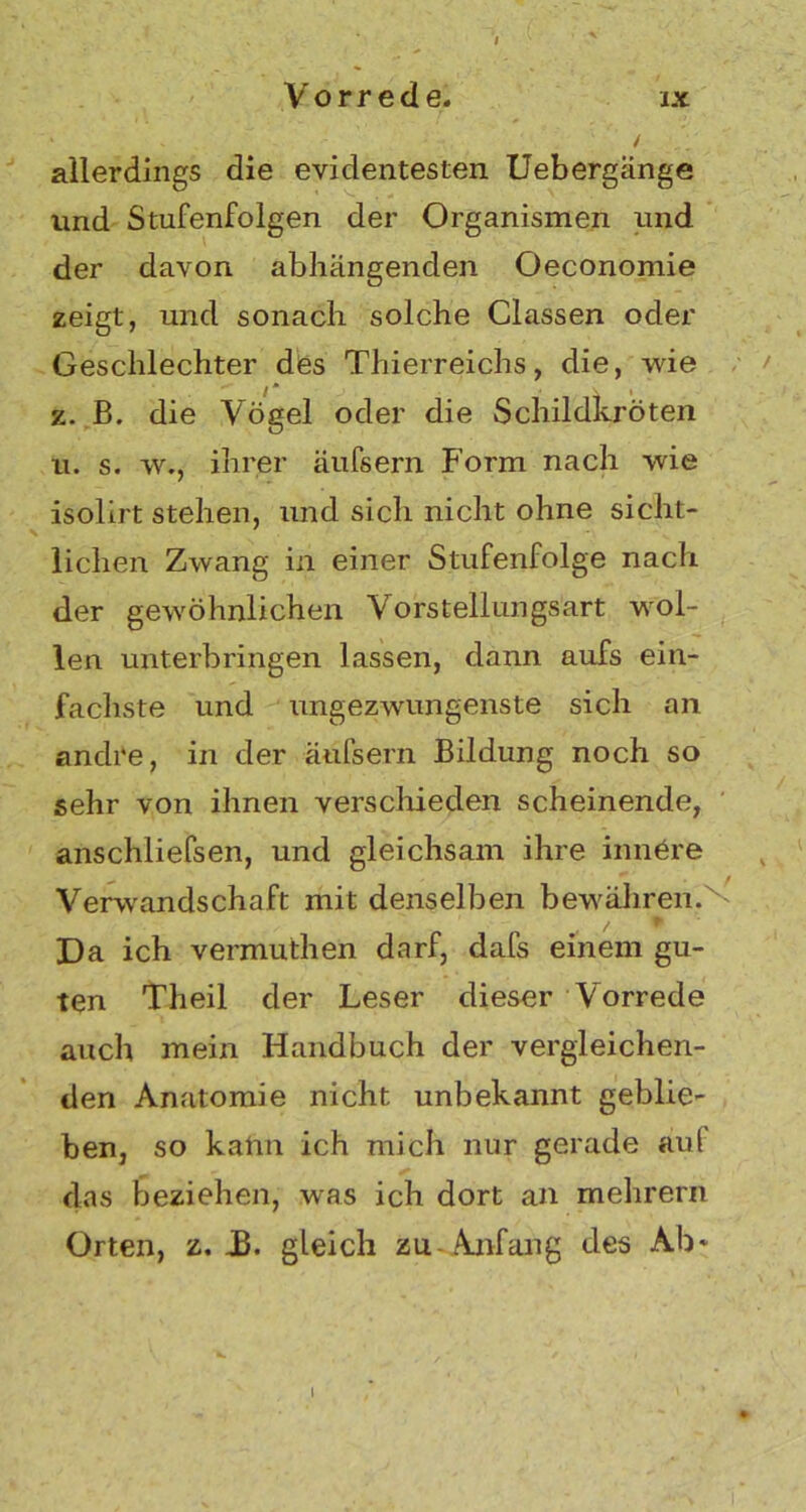 allerdings die evidentesten Uebergänge und Stufenfolgen der Organismen und der davon abhängenden Oeconomie zeigt, und sonach solche Classen oder Geschlechter des Thierreichs, die, wie z. B. die Vögel oder die Schildkröten u. s. w., ihrer äufsern Form nach wie isolirt stehen, und sich nicht ohne sicht- lichen Zwang in einer Stufenfolge nach der gewöhnlichen Vorstellungsart wol- len unterbringen lassen, dann aufs ein- fachste und ungezwungenste sich an andre, in der äufsern Bildung noch so sehr von ihnen verschieden scheinende, anschliefsen, und gleichsam ihre innere Verwandschaft mit denselben bewähren. Da ich vermuthen darf, dafs einem gu- ten Theil der Leser dieser Vorrede auch mein Handbuch der vergleichen- den Anatomie nicht unbekannt geblie- ben, so kalm ich mich nur gerade au( das beziehen, was ich dort an mehrern Orten, z. J3. gleich zu Anfang des Ab* I