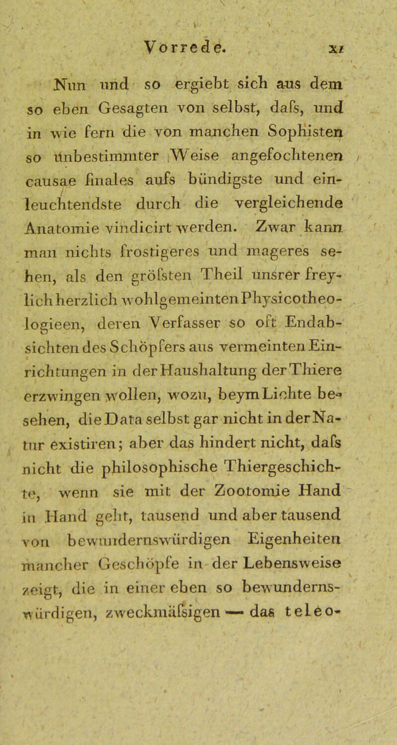 Vorrede. xi Nun und so ergiebt sich aus dem so eben Gesagten von selbst, dafs, und in wie fern die von manchen Sophisten so unbestimmter Weise angefochtenen causae finales aufs bündigste und ein- leuchtendste durch die vergleichende Anatomie vihdicirt werden. Zwar kann, man nichts frostigeres und mageres se- hen, als den gröfsten Theil unsrer frey- lich herzlich wohlgemeintenPhysicotheo- logieen, deren Verfasser so oft Endab- sichten des Schöpfers aus vermeinten Ein- richtungen in der Haushaltung derThiere erzwingen wollen, wozu, beymLichte be« sehen, die Data selbst gar nicht in derNa« tur existiren; aber das hindert nicht, dafs nicht die philosophische Thiergeschich- t<>, wenn sie mit der Zootomie Hand in Hand geht, tausend und aber tausend von bewundernswürdigen Eigenheiten mancher Geschöpfe in der Lebensweise zeigt, die in einer eben so bewunderns- würdigen, zweckmäfsigen — das teleo-