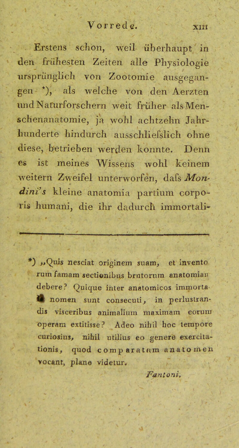 Vor red e. Erstens schon, weil überhaupt in den frühesten Zeiten alle Physiologie ursprünglich von Zootomie ausgegan- gen *), als welche von den Aerzten und Naturforschern weit früher als Men- schenanatomie, ja wohl achtzehn Jahr- hunderte hindurch ausschliefslich ohne diese, betrieben werden konnte. Denn es ist meines Wissens wohl keinem weitern Zweifel unterworfen, dafs Mon- dinis kleine anatomia partium corpo- ris humani, die ihr dadurch immortali* *3 jiQuis nesciat originem suam, et invento rum famam sectionibus brutornm anatomian debere? Quique inter anatomicos immorta 41 nomen sunt consecuti, in perluslran- dis visceribus animalium maximain eorum operam extitisseP Adeo nihil hoc tempore curiosius, nihil utilius eo genere exercita- tionis, quod comp aratum anatomen vocant, plane videtur. jFantoni,