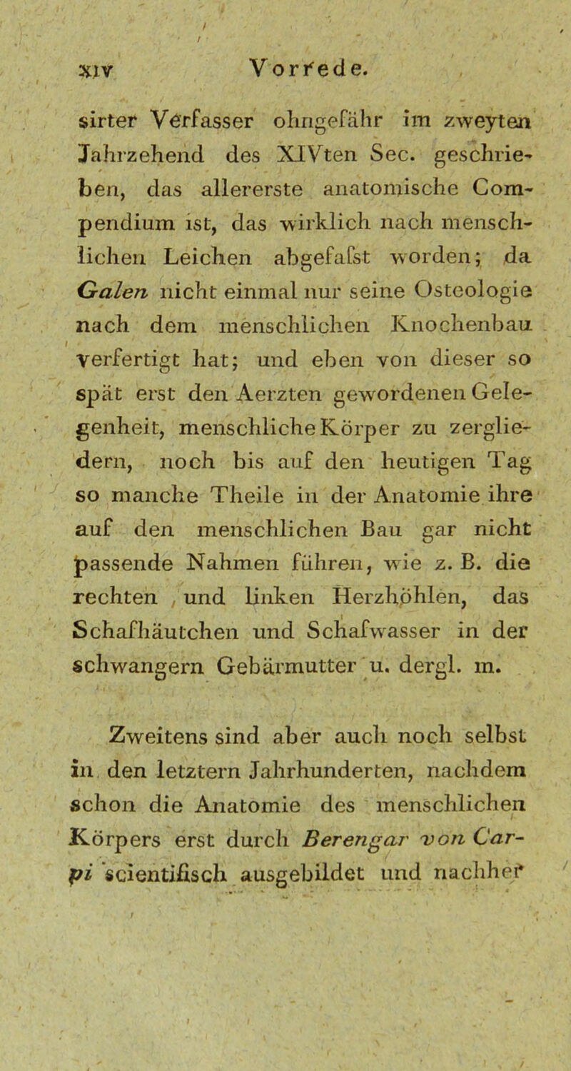 / / sirter Verfasser ohngefähr im zweyten Jahrzehend des NIVten Sec. geschrie- ben, das allererste anatomische Com- pendium ist, das -wirklich nach mensch- lichen Leichen abgefafst worden; da Galen nicht einmal nur seine Osteologie nach dem menschlichen Knochenbau i Verfertigt hat; und eben von dieser so spät erst den Aerzten gewordenen Gele- genheit, menschliche Körper zu zerglie- dern, noch bis auf den heutigen Tag so manche Theile in der Anatomie ihre auf den menschlichen Bau gar nicht fassende Nahmen führen, wie z. B. die rechten , und linken Herzhöhlen, das Schafhäutchen und Schafwasser in der schwängern Gebärmutter u. dergl. m. Zweitens sind aber auch noch selbst in den letztem Jahrhunderten, nachdem schon die Anatomie des menschlichen Körpers erst durch Berengar von Car- pi scientifisch ausgebildet und nachher*