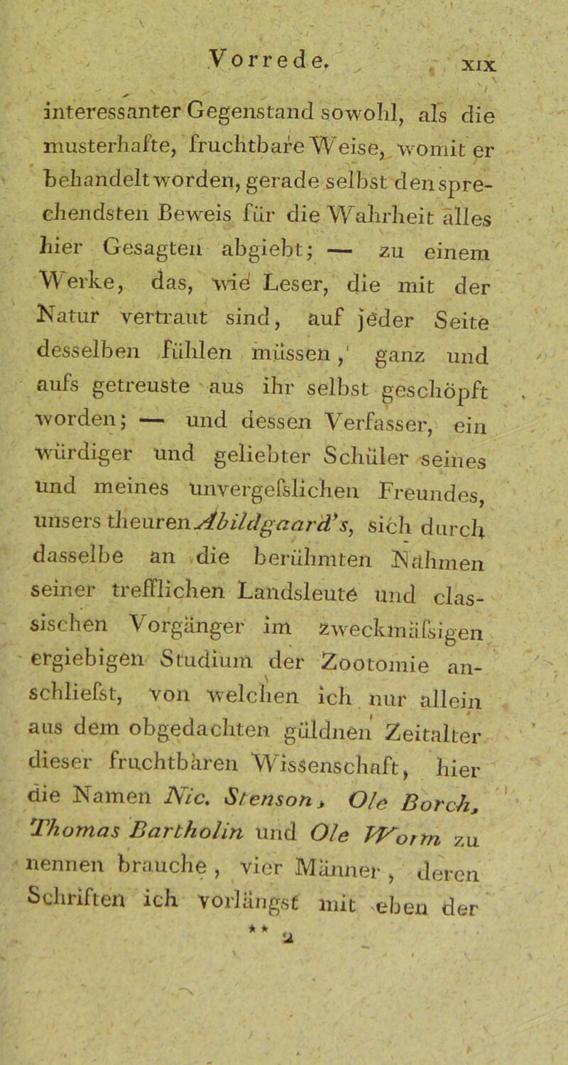 xix interessanter Gegenstand sowohl, als die musterhafte, fruchtbare Weise, womit er behandelt worden, gerade selbst den spre- chendsten Beweis für die Wahrheit alles hier Gesagten abgiebt; — zu einem Werke, das, wie! Leser, die mit der Natur vertraut sind, auf jeder Seite desselben fühlen müssen,' ganz und aufs getreuste aus ihr selbst geschöpft worden; — und dessen Verfasser, ein würdiger und geliebter Schüler seines und meines Unvergefslichen Freundes, unsers theurenAbilcIgaarcV s, sich durch dasselbe an die berühmten Nahmen seiner trefflichen Landsleute und clas- sischen Vorgänger im zweckmäßigen ergiebigen Studium der Zootomie an- schliefst, von welchen ich nur allein aus dem obgedachten güldnen Zeitalter dieser fruchtbaren Wissenschaft, hier die Namen Nie. Stenson> Oie Borch., Thomas Bartholin und Oie Worm zu nennen brauche , vier Männer , deren Schriften ich vorlängsf mit eben der