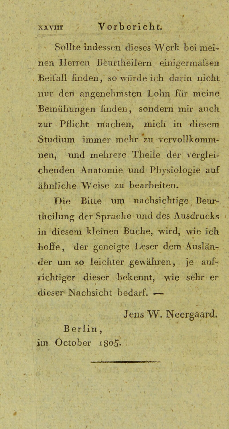 ^ v '* • \ ' Sollte indessen dieses Werk bei mei- nen Herren BCurtheilern einigcrmafsen Beifall finden, so würde ich darin nicht nur den angenehmsten Lohn für meine Bemühungen finden, sondern mir auch zur Pflicht machen, mich in diesem I ' 7< Studium immer mehr zu vervollkomm- nen, und mehrere Theile der verglei- chenden Anatomie und Physiologie auf ähnliche Weise zu bearbeiten. Die Bitte um nachsichtige Beur- theiiung der Sprache und des Ausdrucks in diesem kleinen Buche, wird, wie ich hoffe, der geneigte Leser dem Auslän- der um so leichter gewähren, je auf- richtiger dieser bekennt, wie sehr er dieser Nachsicht bedarf. -— Jens W. Neergaard. Berlin , im October igoS*