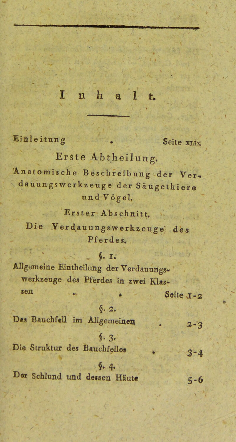 ' I \ \ \ I n h a 1 t. Einleitung . Seite xlix Erste Abtheilung. Anatomische Beschreibung der Ver* dauungswerkzeuge d er Säugeth i er e und Vögel. Erster-Abschnitt. Die Yerdauungs Werkzeuge] des Pferdes. • §• I. AUgomeme Eintheilung der Verdauungs- Werkzeuge des Pferdes in zwei Klas- sen f Seite j-2 §. 2. Des Bauchfell im Allgemeinen 2-3 §• 3» Die Struktur des Bauchfelles % ♦ 3-4 $. 4* Dor Schlund und dessen HKute 5-6 ■ j \ } # • * % /
