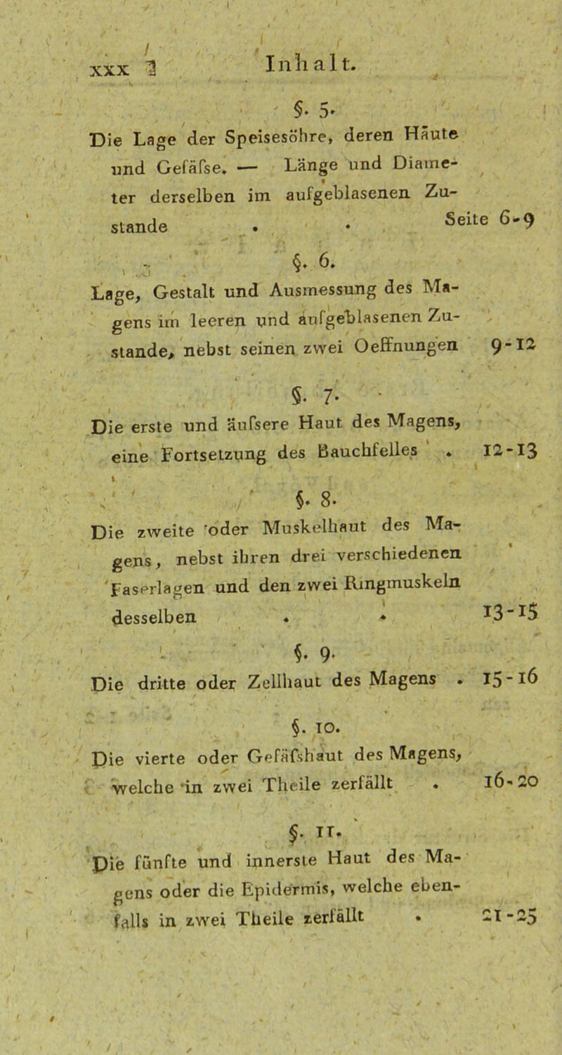 / f xxx 1 Inhalt. §• 5- Die Lage der Speisesöhre, deren Häute und Gefäfse. — Länge und Diame- f ter derselben im aulgeblasenen Zu- stande . • Seite 6'9 6. ' ,0 3 Lage, Gestalt und Ausmessung des Ma- gens irn leeren und aufgeblasenen Zu- stande, nebst seinen zwei Oeffnungen 9-12 §• 7- ' Die erste und äufsere Haut des Magens, eine Fortsetzung des Bauchfelles . 12-13 I ; ;\ f §.8. Die zweite oder Muskelhaut des Ma- gens, nebst ihren drei verschiedenen Faserlagen und den zwei Rmgmuskeln desselben . * *3 *5 $• 9- Die dritte oder Zellhaut des Magens . I5-IÖ §. IO. Die vierte oder Gefäfshäut des Magens, welche’in zwei Theile zerfällt . IÖ-20 §. TT. Pie fünfte und innerste Haut des Ma- gens oder die Epidermis, welche eben- falls in zwei Theile zerfällt . -I--5