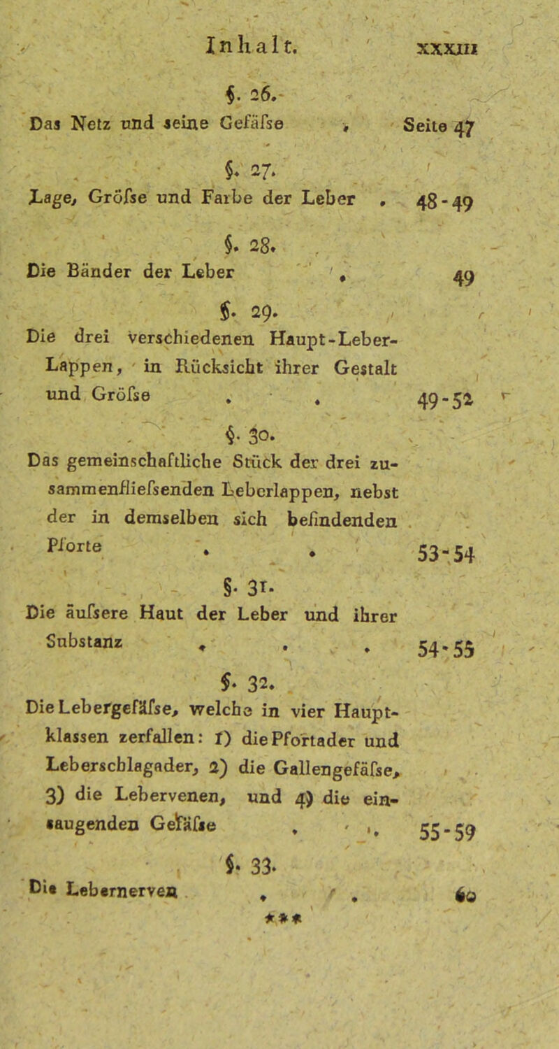 §. 26. Das Netz und seine Gefiifse > . §♦ 27. Lage, Gröfse und Farbe der Leber , §. 28. , Die Bänder der Leber , 5. 29. Die drei verschiedenen Haupt-Leber- Lappen , in Rücksicht ihrer Gestalt und Gröfse . , 30. Das gemeinschaftliche Stück der drei zu- sammenfliefsenden Lebcrlappen, nebst der in demselben sich befindenden Pforte . # §• 3r- Die äufsere Haut der Leber und ihrer Substanz , 32. Die Lebergefäfse, welche in vier Haupt- klassen zerfallen: I) die Pfortader und Leberscblagader, a) die Gallengefäfse, 3) die Lebervenen, und 4) die ein- «augenden GelfKfie , - * , $• 33. ßi* Lebernerven . r Seite 47 48- 49 49 49- 52 53-54 54*55 55-59 io