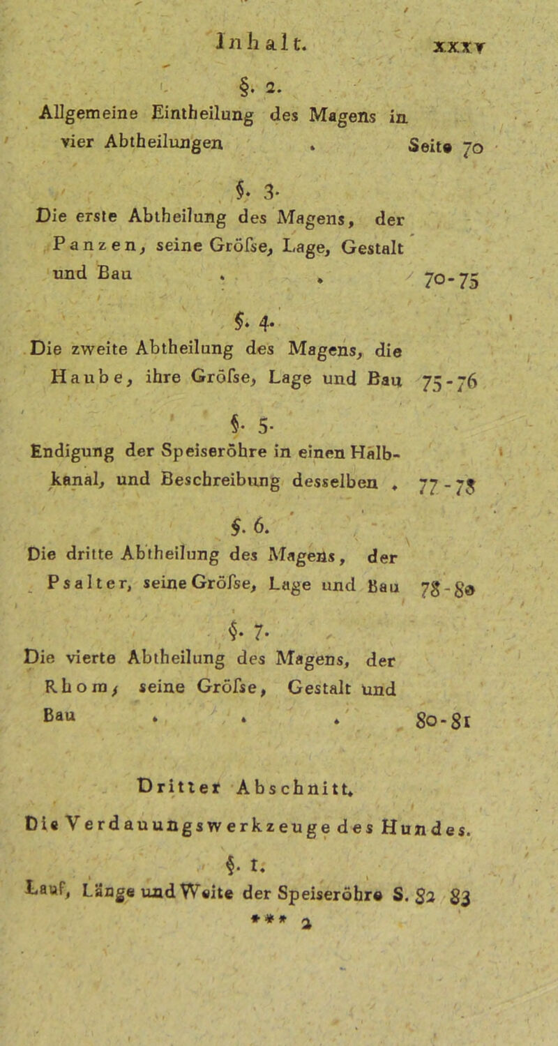 xxxr §• 2. Allgemeine Einteilung des Magens in vier Abtheilungen . Seit» Jo §• 3* Die erste Abteilung des Magens, der Panzen, seine Gröfse, Lage, Gestalt und Bau . , / 70-75 §* 4* Die zweite Abtheilung des Magens, die Haube, ihre Gröfse, Lage und Bau 75 - 76 §• 5- Endigung der Speiseröhre in einen Hälb- kanal, und Beschreibung desselben . 77-75 §. 6. Die dritte Abteilung des Magens, der Psalter, seine Gröfse, Lage und Bau 7g 7* Die vierte Abtheilung des Magens, der Rhoin* seine Gröfse, Gestalt und Bau • . 4 80-81 Dritter Abschnitt» Di« Verdauungswerkzeuge des Hundes. f t. Lauf, Lange und Weite der Speiseröhr« S. * * * a