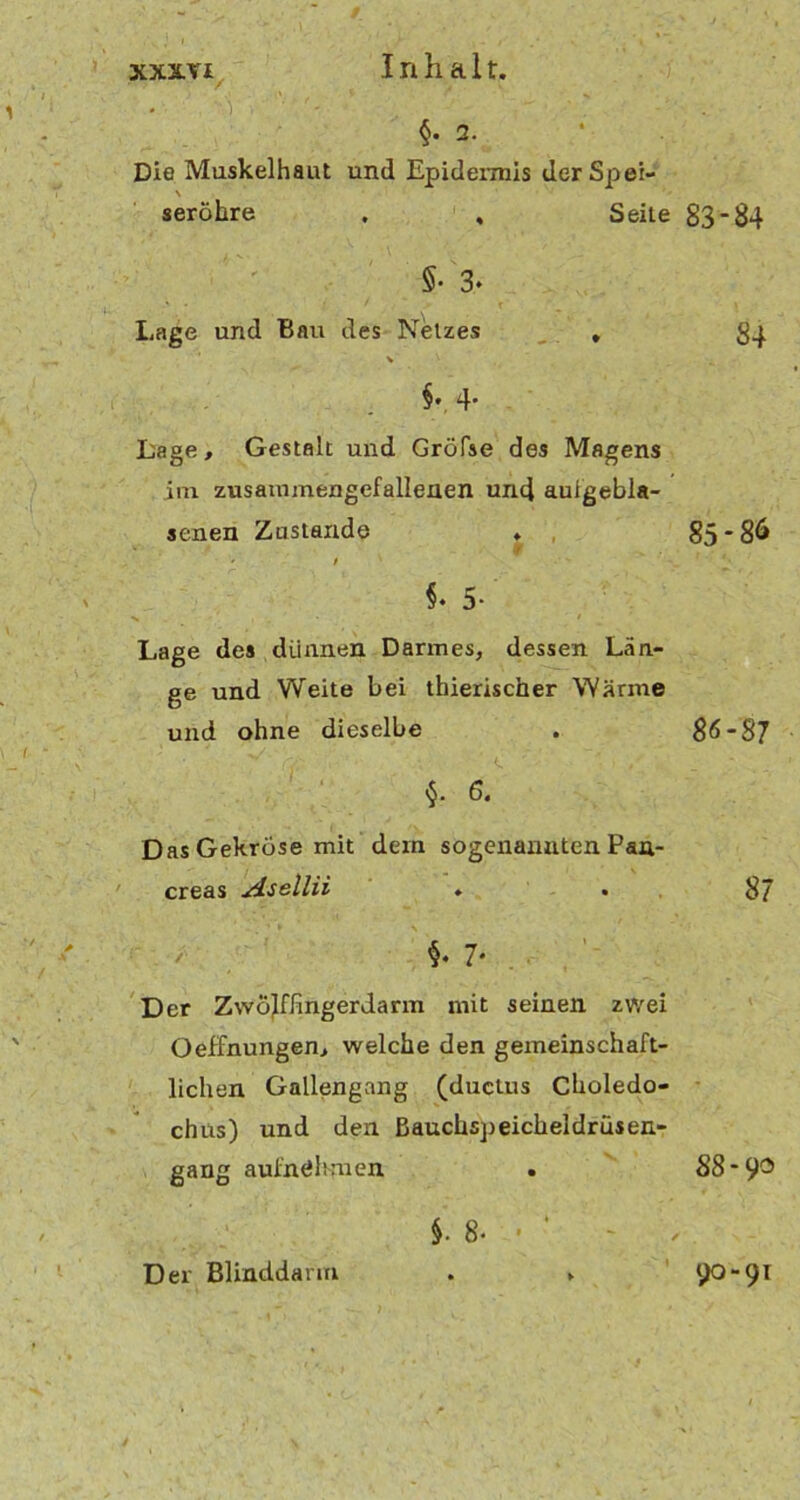 xxx.Yi Inhalt. • ' ) , . §. 2. Die Muskelhaut und Epidermis der Spei- \ seröhre . , Seile 83*84 §• 3‘ Lage und Bau des Netzes , §•. 4- Lage, Gestalt und Gröfse des Magens im zusammengefallenen und aufgebla- senen Zustande ♦ 85 *86 ' / §• 5- Lage des dünnen Darmes, dessen Län- ge und Weite bei thierischer Wärme und ohne dieselbe . 86*87 $. 6. Das Gekröse mit dem sogenannten Pau- creas Asellii ♦ . 87 *. 7* Der Zwölffingerdarm mit seinen zwei OefFnungen, welche den gemeinschaft- lichen Gallengang (ductus Choledo- chus) und den ßauchspeicheldrüsen- gang aufnöhmen . 88- 9® Der Blinddarm §. 8• - 90-91