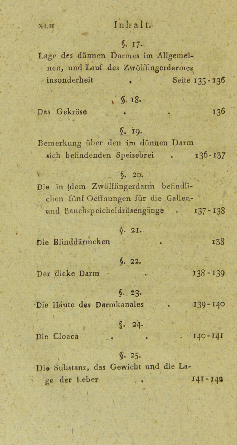 XLvt Inhalt.- / ' jm ' ' 1 / §• 17* Loge des dünnen Darmes im Allgemei- nen, und Lauf des Zwölffingerdarmes insonderheit • Seite 135-136 > / * Das Gekröse x §• iS. • 136 5. 19- Bemerkung über den im dünnen Darm «ich befindenden Speisebrei . 136-137 / §. 20. Die in {dem Zwölffingerdarm befindli- chen fünf Oefinungen für die Gallen- und Bauchspeicheldrüsengänge 07-138 21. Die Blinddärmchen i38 • ■ \ ‘ '■ Der dicke Darm 138 -139 . V §• 23. Die Häute des Darmkanales < s ' < ' ’ ' §• 24- 139-T40 Die Cloaca , . 140-141 / */\ \ , §• 25. Di» Substanz, das Gewicht und die La- ‘ ge der lieber * I I